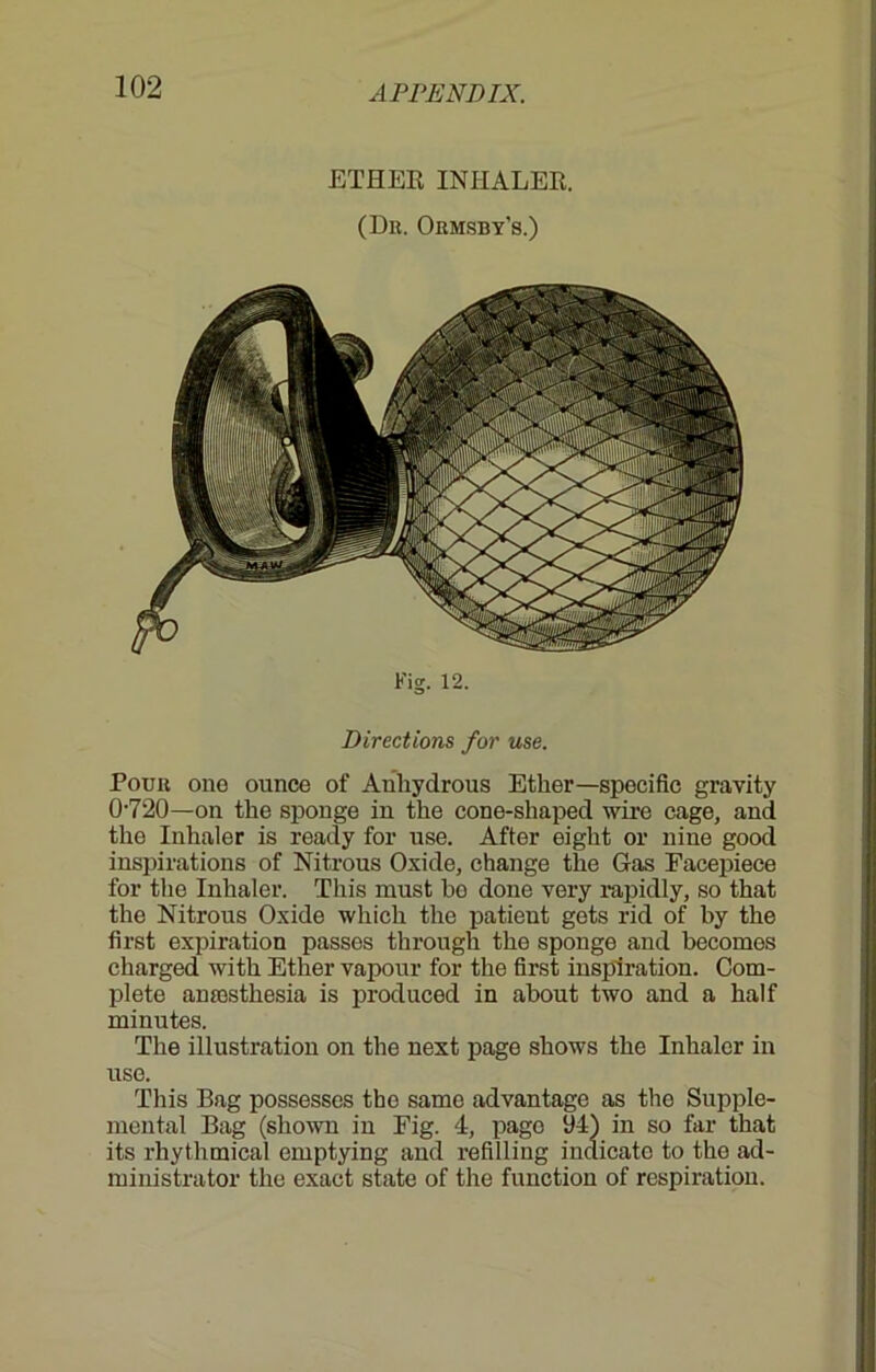 ETHER INHALER. (Dk. Ormsby's.) Fig. 12. Directions for use. Pour one ounce of Anhydrous Ether—specific gravity 0-720—on the sponge in the cone-shaped wire cage, and the Inhaler is ready for use. After eight or nine good inspirations of Nitrous Oxide, change the Gas Facepiece for the Inhaler. This must bo done very rapidly, so that the Nitrous Oxide which the patient gets rid of by the first expiration passes through the sponge and becomes charged with Ether vapour for the first inspiration. Com- plete amesthesia is produced in about two and a half minutes. The illustration on the next page shows the Inhaler in use. This Bag possesses the same advantage as the Supple- mental Bag (shown in Fig. 4, page 94) in so far that its rhythmical emptying and refilling indicate to the ad- ministrator the exact state of the function of respiration.