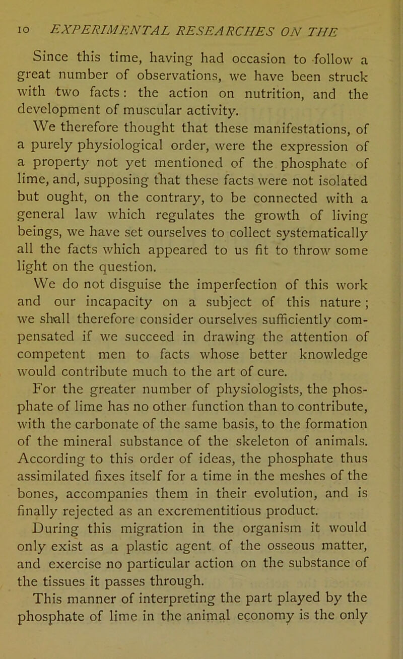 Since this time, having had occasion to follow a great number of observations, we have been struck with two facts: the action on nutrition, and the development of muscular activity. We therefore thought that these manifestations, of a purely physiological order, were the expression of a property not yet mentioned of the phosphate of lime, and, supposing that these facts were not isolated but ought, on the contrary, to be connected with a general law which regulates the growth of living beings, we have set ourselves to collect systematically all the facts which appeared to us fit to throw some light on the question. We do not disguise the imperfection of this work and our incapacity on a subject of this nature ; we shall therefore consider ourselves sufficiently com- pensated if we succeed in drawing the attention of competent men to facts whose better knowledge would contribute much to the art of cure. For the greater number of physiologists, the phos- phate of lime has no other function than to contribute, with the carbonate of the same basis, to the formation of the mineral substance of the skeleton of animals. According to this order of ideas, the phosphate thus assimilated fixes itself for a time in the meshes of the bones, accompanies them in their evolution, and is finally rejected as an excrementitious product. During this migration in the organism it would only exist as a plastic agent of the osseous matter, and exercise no particular action on the substance of the tissues it passes through. This manner of interpreting the part played by the phosphate of lime in the animal economy is the only