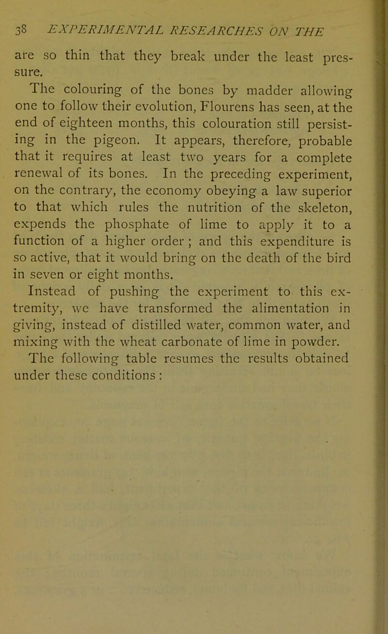 are so thin that they break under the least pres- sure. The colouring of the bones by madder allowing one to follow their evolution, Flourens has seen, at the end of eighteen months, this colouration still persist- ing in the pigeon. It appears, therefore, probable that it requires at least two years for a complete renewal of its bones. In the preceding experiment, on the contrary, the economy obeying a law superior to that which rules the nutrition of the skeleton, expends the phosphate of lime to apply it to a function of a higher order ; and this expenditure is so active, that it would bring on the death of the bird in seven or eight months. Instead of pushing the experiment to this ex- tremity, we have transformed the alimentation in giving, instead of distilled water, common water, and mixing with the wheat carbonate of lime in powder. The following table resumes the results obtained under these conditions: