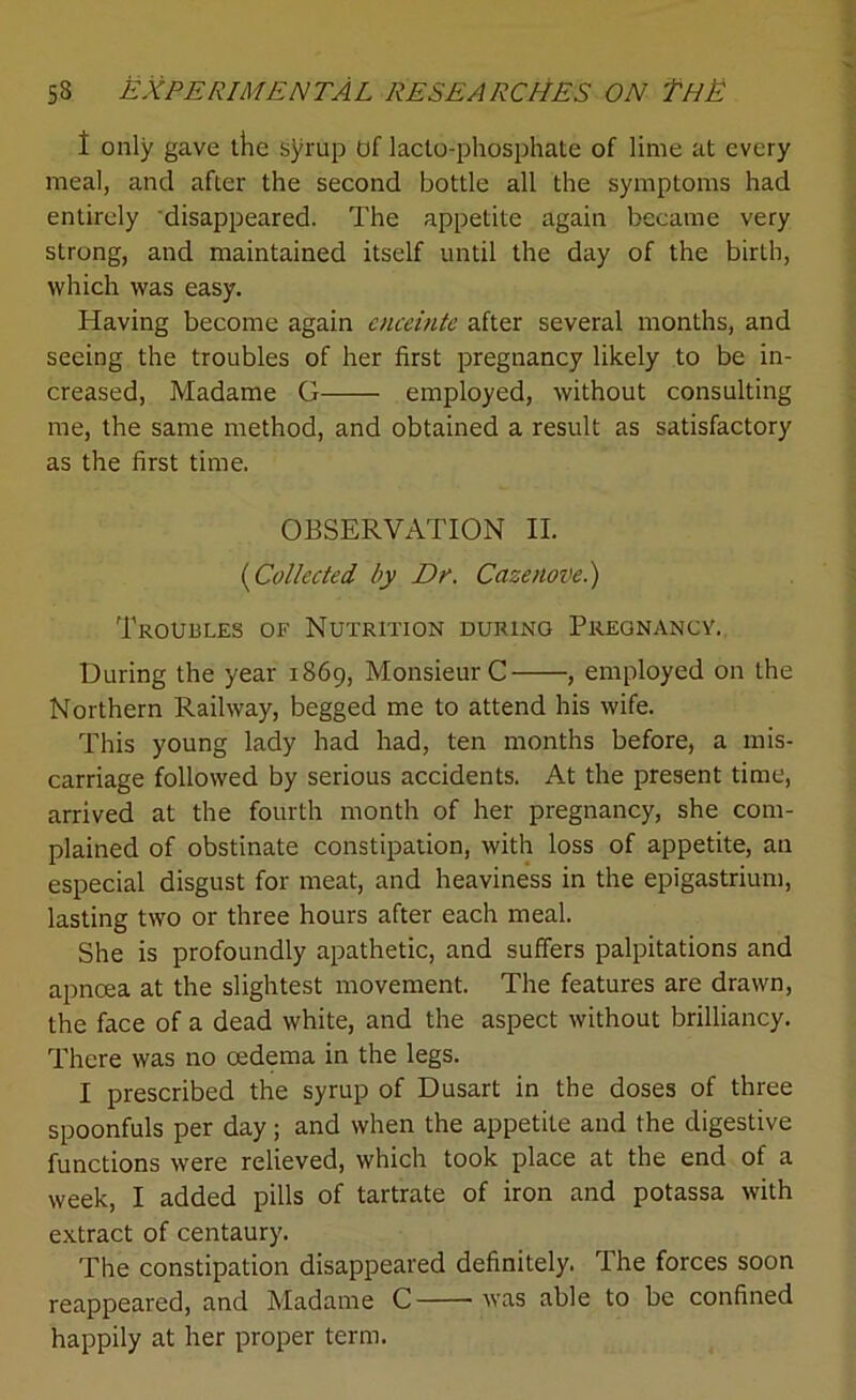 t only gave the syrup Of lacto-phosphate of lime at every meal, and after the second bottle all the symptoms had entirely disappeared. The appetite again became very strong, and maintained itself until the day of the birth, which was easy. Having become again enceinte after several months, and seeing the troubles of her first pregnancy likely to be in- creased, Madame G employed, without consulting me, the same method, and obtained a result as satisfactory as the first time. OBSERVATION II. (iCollected by Dr. Cazenovel) Troubles of Nutrition during Pregnancy. During the year 1869, Monsieur C , employed on the Northern Railway, begged me to attend his wife. This young lady had had, ten months before, a mis- carriage followed by serious accidents. At the present time, arrived at the fourth month of her pregnancy, she com- plained of obstinate constipation, with loss of appetite, an especial disgust for meat, and heaviness in the epigastrium, lasting two or three hours after each meal. She is profoundly apathetic, and suffers palpitations and apncea at the slightest movement. The features are drawn, the face of a dead white, and the aspect without brilliancy. There was no oedema in the legs. I prescribed the syrup of Dusart in the doses of three spoonfuls per day; and when the appetite and the digestive functions were relieved, which took place at the end of a week, I added pills of tartrate of iron and potassa with extract of centaury. The constipation disappeared definitely. The forces soon reappeared, and Madame C was able to be confined happily at her proper term.