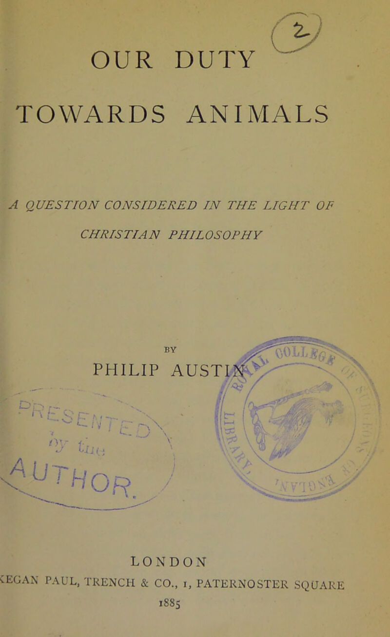 TOWARDS ANIMALS A QUESTION CONSIDERED IN THE LIGHT OF CHRISTIAN PHILOSOPHY LONDON CEOAX PAUL, TRENCH & CO., i, PATERNOSTER SQUARE 1SS5