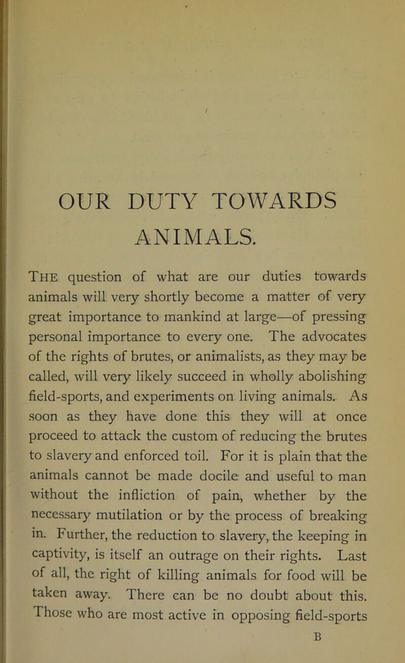 OUR DUTY TOWARDS ANIMALS. The question of what are our duties towards animals will very shortly become a matter of very great importance to mankind at large—of pressing personal importance to every one. The advocates of the rights of brutes, or animalists, as they may be called, will very likely succeed in wholly abolishing field-sports, and experiments on living animals. As soon as they have done this they will at once proceed to attack the custom of reducing the brutes to slavery and enforced toil. For it is plain that the animals cannot be made docile and useful to man without the infliction of pain, whether by the necessary mutilation or by the process of breaking in. Further, the reduction to slavery, the keeping in captivity, is itself an outrage on their rights. Last of all, the right of killing animals for food will be taken away. There can be no doubt about this. Those who are most active in opposing field-sports B
