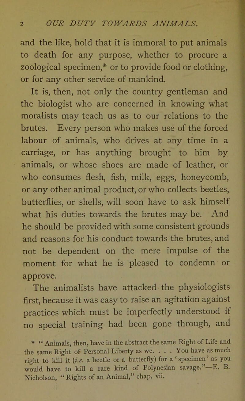 and the like, hold that it is immoral to put animals to death for any purpose, whether to procure a zoological specimen,* or to provide food or clothing, or for any other service of mankind. It is, then, not only the country gentleman and the biologist who are concerned in knowing what moralists may teach us as to our relations to the brutes. Every person who makes use of the forced labour of animals, who drives at any time in a carriage, or has anything brought to him by animals, or whose shoes are made of leather, or who consumes flesh, fish, milk, eggs, honeycomb, or any other animal product, or who collects beetles, butterflies, or shells, will soon have to ask himself what his duties towards the brutes may be. And he should be provided with some consistent grounds and reasons for his conduct towards the brutes, and not be dependent on the mere impulse of the moment for what he is pleased to condemn or approve. The animalists have attacked the physiologists first, because it was easy to raise an agitation against practices which must be imperfectly understood if no special training had been gone through, and * “ Animals, then, have in the abstract the same Right of Life and the same Right of Personal Liberty as we. . . . You have as much right to kill it [i.e. a beetle or a butterfly) for a 1 specimen ’ as you would have to kill a rare kind of Polynesian savage.”—E. B. Nicholson, “ Rights of an Animal,” chap. vii.