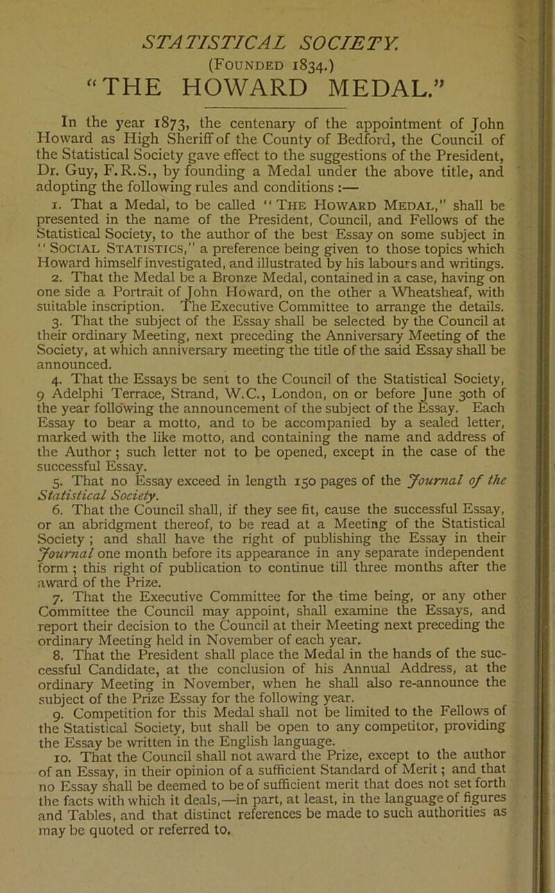 STATISTICAL SOCIETY. (Founded 1834.) “THE HOWARD MEDAL.” In the year 1873, the centenary of the appointment of John Howard as High Sheriff of the County of Bedford, the Council of the Statistical Society gave effect to the suggestions of the President, Dr. Guy, F.R.S., by founding a Medal under the above title, and adopting the following rules and conditions :— 1. That a Medal, to be called “The Howard Medal, shall be presented in the name of the President, Council, and Fellows of the Statistical Society, to the author of the best Essay on some subject in  Social Statistics,” a preference being given to those topics which Howard himself investigated, and illustrated by his labours and writings. 2. That the Medal be a Bronze Medal, contained in a case, having on one side a Portrait of John Howard, on the other a Wheatsheaf, with suitable inscription. The Executive Committee to arrange the details. 3. That the subject of the Essay shall be selected by the Council at their ordinary Meeting, next preceding the Anniversary Meeting of the Society, at which anniversary meeting the title of the said Essay shall be announced. 4. That the Essays be sent to the Council of the Statistical Society, 9 Adelphi Terrace, Strand, W.C., London, on or before June 30th of the year following the announcement of the subject of the Essay. Each Essay to bear a motto, and to be accompanied by a sealed letter, marked with the like motto, and containing the name and address of the Author; such letter not to be opened, except in the case of the successful Essay. 5. That no Essay exceed in length 150 pages of the Journal of the Statistical Society. 6. That the Council shall, if they see fit, cause the successful Essay, or an abridgment thereof, to be read at a Meeting of the Statistical Society ; and shall have the right of publishing the Essay in their Journal one month before its appearance in any separate independent form ; this right of publication to continue till three months after the award of the Prize. 7. That the Executive Committee for the time being, or any other Committee the Council may appoint, shall examine the Essays, and report their decision to the Council at their Meeting next preceding the ordinary Meeting held in November of each year. 8. That the President shall place the Medal in the hands of the suc- cessful Candidate, at the conclusion of his Annual Address, at the ordinary Meeting in November, when he shall also re-announce the subject of the Prize Essay for the following year. 9. Competition for this Medal shall not be limited to the Fellows of the Statistical Society, but shall be open to any competitor, providing the Essay be written in the English language. 10. That the Council shall not award the Prize, except to the author of an Essay, in their opinion of a sufficient Standard of Merit; and that no Essay shall be deemed to be of sufficient merit that does not set forth the facts with which it deals,—in part, at least, in the language of figures and Tables, and that distinct references be made to such authorities as may be quoted or referred to.