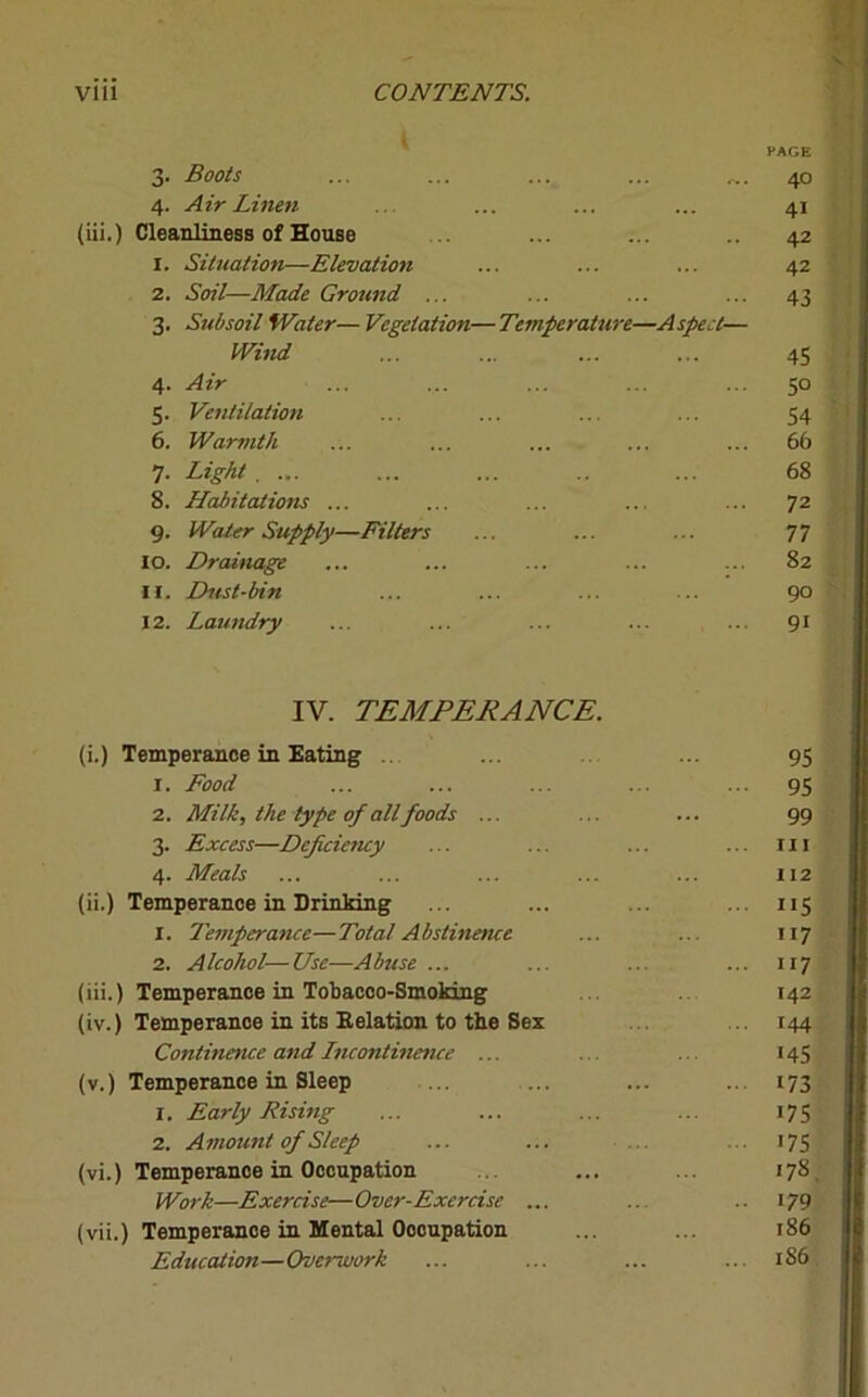 i PAGE 3- Boots ... ... ... ... 40 4- Air Linen 4i Cleanliness of House 42 1. Situation—Elevation 42 2. Soil—Made Ground ... 43 3- Subsoil Water— Vegetation—Temper attire—Aspect— Wind ... ... 45 4- Air 5° 5- Ventilation 54 6. Warmth 66 7- Light . ... 68 8. Habitations ... 72 9- Wtier Supply—Filters 77 10. Drainage 82 11. Dust-bin 90 12. Laundry 9i IV. TEMPERANCE. (i.) Temperance in Eating 1. Food 2. Milk, the type of all foods ... 3. Excess—Depicieticy 4. Meals (ii.) Temperance in Drinking 1. Temperance—Total Abstinence 2. Alcohol—Use—Abuse ... (iii.) Temperance in Tobacco-Smoking (iv.) Temperance in its Relation to the Sex Continence and Incontinence ... (v.) Temperance in Sleep 1. Early Rising 2. Amount of Sleep (vi.) Temperance in Occupation Work—Exercise— Over-Exercise ... (vii.) Temperance in Mental Occupation Education—Overwork 95 95 99 111 112 MS “7 <44 •45 173 i75 '75 17S 179 186 1S6