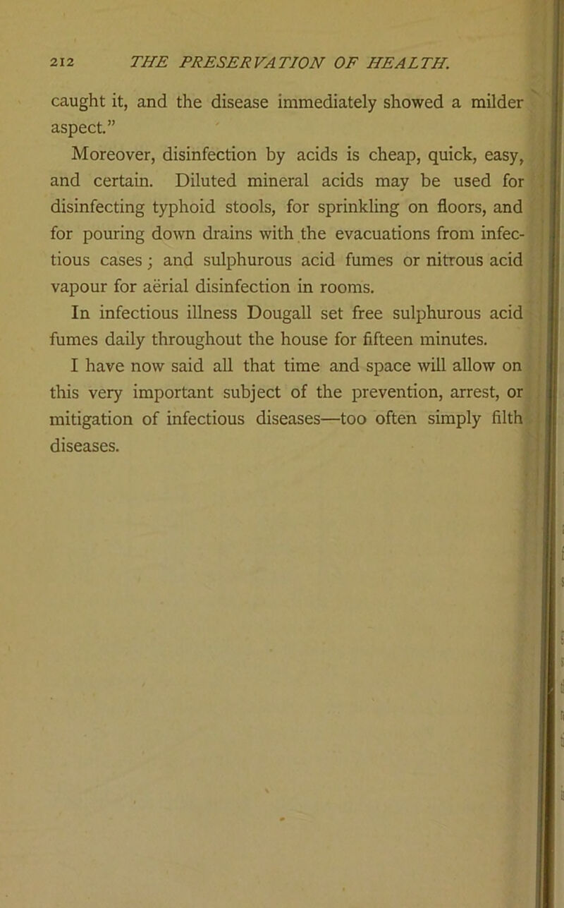 caught it, and the disease immediately showed a milder aspect.” Moreover, disinfection by acids is cheap, quick, easy, and certain. Diluted mineral acids may be used for disinfecting typhoid stools, for sprinkling on floors, and for pouring down drains with the evacuations from infec- tious cases; and sulphurous acid fumes or nitrous acid vapour for aerial disinfection in rooms. In infectious illness Dougall set free sulphurous acid fumes daily throughout the house for fifteen minutes. I have now said all that time and space will allow on this very important subject of the prevention, arrest, or mitigation of infectious diseases—too often simply filth diseases.