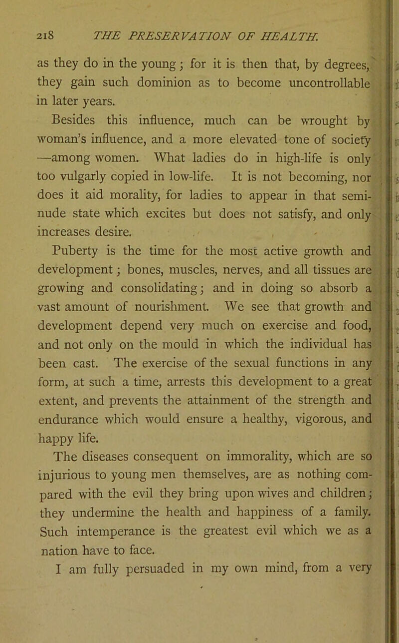 as they do in the young; for it is then that, by degrees, they gain such dominion as to become uncontrollable in later years. Besides this influence, much can be wrought by woman’s influence, and a more elevated tone of society —among women. What ladies do in high-life is only too vulgarly copied in low-life. It is not becoming, nor does it aid morality, for ladies to appear in that semi- nude state which excites but does not satisfy, and only increases desire. Puberty is the time for the most active growth and development; bones, muscles, nerves, and all tissues are growing and consolidating; and in doing so absorb a vast amount of nourishment. We see that growth and development depend very much on exercise and food, and not only on the mould in which the individual has been cast. The exercise of the sexual functions in any form, at such a time, arrests this development to a great extent, and prevents the attainment of the strength and endurance which would ensure a healthy, vigorous, and happy life. The diseases consequent on immorality, which are so injurious to young men themselves, are as nothing com- pared with the evil they bring upon wives and children; they undermine the health and happiness of a family. Such intemperance is the greatest evil which we as a nation have to face. I am fully persuaded in my own mind, from a very