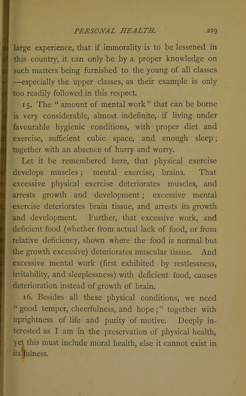 large experience, that if immorality is to be lessened in this country, it can only be by a proper knowledge on such matters being furnished to the young of all classes —especially the upper classes, as their example is only too readily followed in this respect. 15. The “ amount of mental work” that can be borne is very considerable, almost indefinite, if living under favourable hygienic conditions, with proper diet and exercise, sufficient cubic space, and enough sleep; together with an absence of hurry and worry. Let it be remembered here, that physical exercise develops muscles 3 mental exercise, brains. That excessive physical exercise deteriorates muscles, and arrests growth and development; excessive mental exercise deteriorates brain tissue, and arrests its growth and development. Further, that excessive work, and deficient food (whether from actual lack of food, or from relative deficiency, shown where the food is normal but the growth excessive) deteriorates muscular tissue. And excessive mental work (first exhibited by restlessness, irritability, and sleeplessness) with deficient food, causes deterioration instead of growth of brain. 16. Besides all these physical conditions, we need “ good temper, cheerfulness, and hope; ” together with uprightness of life and purity of motive. Deeply in- terested as I am in the preservation of physical health, yet this must include moral health, else it cannot exist in Usefulness.