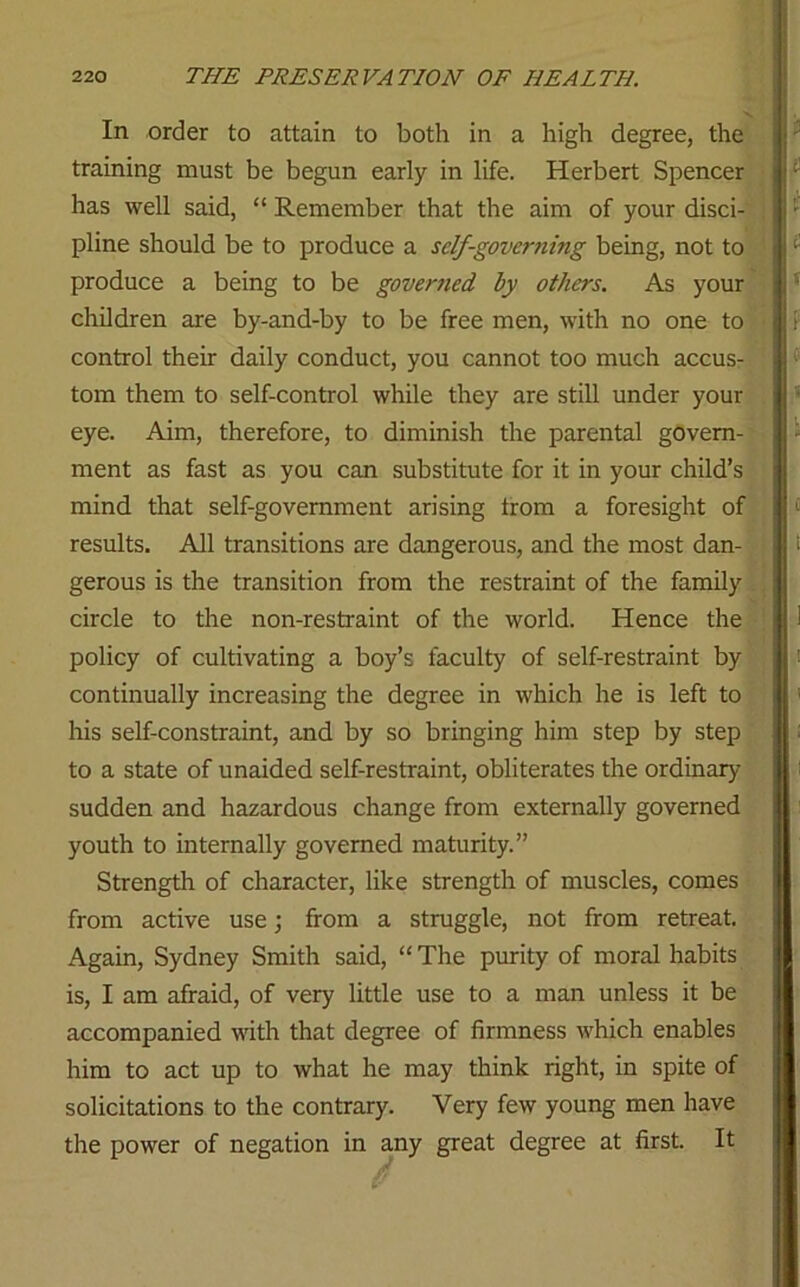 In order to attain to both in a high degree, the training must be begun early in life. Herbert Spencer has well said, “ Remember that the aim of your disci- pline should be to produce a self-governing being, not to produce a being to be governed by others. As your children are by-and-by to be free men, with no one to control their daily conduct, you cannot too much accus- tom them to self-control while they are still under your eye. Aim, therefore, to diminish the parental govern- ment as fast as you can substitute for it in your child’s mind that self-government arising from a foresight of results. All transitions are dangerous, and the most dan- gerous is the transition from the restraint of the family circle to the non-restraint of the world. Hence the policy of cultivating a boy’s taculty of self-restramt by continually increasing the degree in which he is left to his self-constraint, and by so bringing him step by step to a state of unaided self-restraint, obliterates the ordinary- sudden and hazardous change from externally governed youth to internally governed maturity.” Strength of character, like strength of muscles, comes from active use; from a struggle, not from retreat. Again, Sydney Smith said, “ The purity of moral habits is, I am afraid, of very little use to a man unless it be accompanied with that degree of firmness which enables him to act up to what he may think right, in spite of solicitations to the contrary. Very few young men have the power of negation in any great degree at first. It