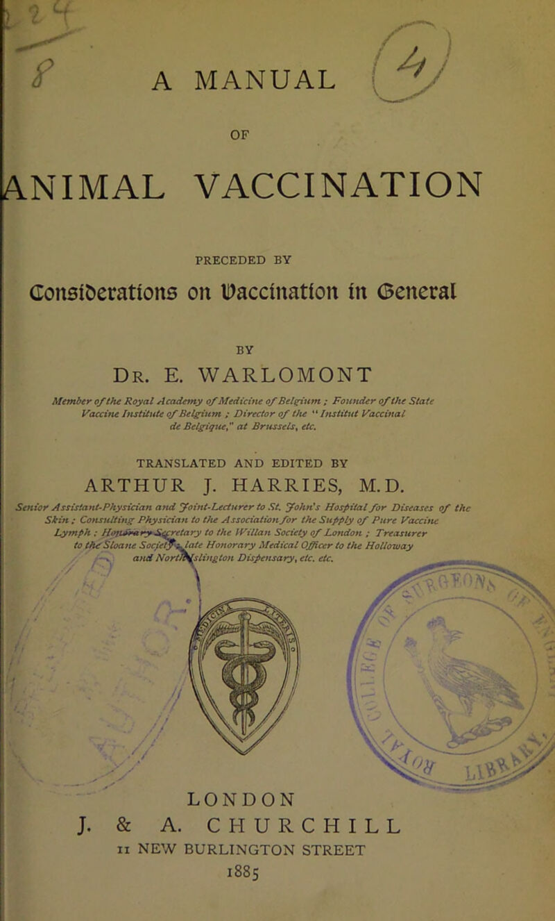 e OF ANIMAL VACCINATION PRECEDED BY Considerations on Vaccination in General BY Dr. E. WARLOMONT Member of the Royal Academy of Medicine of Belgium ; Founder of the State Vaccine Institute of Belgium ; Director of the “ Institut Vaccinal de Belgique, at Brussels, etc. TRANSLATED AND EDITED BY ARTHUR J. HARRIES, M.D. Senior Assistant-Physician and foint-Lecturer to St. fohn's Hospital for Diseases of the Shift; Consulting Physician to the Association for the Supply of Pure Vaccine LONDON J. & A. CHURCHILL n NEW BURLINGTON STREET 1885