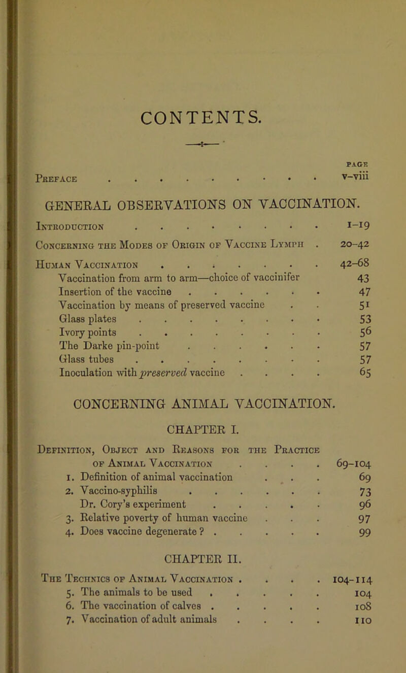 CONTENTS, PAGE Preface GENERAL OBSERVATIONS ON VACCINATION. Introduction I_I9 Concerning the Modes of Origin of Vaccine Lymph . 20-42 Human Vaccination 42-68 Vaccination from arm to arm—choice of vaccinifer 43 Insertion of the vaccine 47 Vaccination by means of preserved vaccine . . 51 Glass plates 53 Ivory points 56 The Darke pin-point 57 Glass tubes 57 Inoculation -m\h preserved vaccine .... 65 CONCERNING ANIMAL VACCINATION. CHAPTER I. Definition, Object and Reasons for the Practice of Animal Vaccination 69-104 I. Definition of animal vaccination 69 2. Vaccino-syphilis 73 Dr. Cory’s experiment .... 96 3- Relative poverty of human vaccine 97 4- Does vaccine degenerate ? . 99 CHAPTER II. The Technics of Animal Vaccination . . 104-114 5- The animals to be used .... . 104 6. The vaccination of calves .... . 10S 7- Vaccination of adult animals no