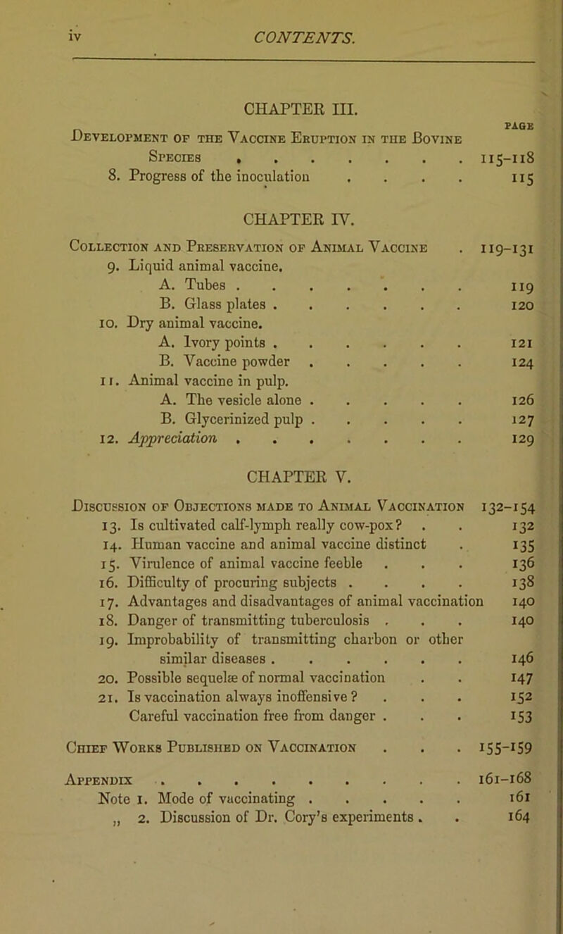 CHAPTER III. Development of the Vaccine Eruption in the Bovine Species 8. Progress of the inoculation . PAGE 115-118 US CHAPTER IV. Collection and Preservation of Animal Vaccine . 119-131 9. Liquid animal vaccine. A. Tubes 119 B. Glass plates 120 IO. Dry animal vaccine. A. Ivory points 121 B. Vaccine powder ..... 124 1 r. Animal vaccine in pulp. A. The vesicle alone ..... 126 B. Glycerinized pulp . . . . . 127 12. Appreciation 129 CHAPTER V. Discussion of Objections made to Animal Vaccination 132-154 13. Is cultivated calf-lymph really cow-pox? . . 132 14. Human vaccine and animal vaccine distinct . 135 15. Virulence of animal vaccine feeble . . . 136 16. Difficulty of procuring subjects .... 138 17. Advantages and disadvantages of animal vaccination 140 18. Danger of transmitting tuberculosis . . . 140 19. Improbability of transmitting charbon or other similar diseases 146 20. Possible sequela of normal vaccination . . 147 21. Is vaccination always inoffensive ? . . . 152 Careful vaccination free from danger . . . 153 Chief Works Published on Vaccination . . . 155—159 Appendix 161-168 Note 1. Mode of vaccinating 161 „ 2. Discussion of Dr. Cory’s experiments . . 164