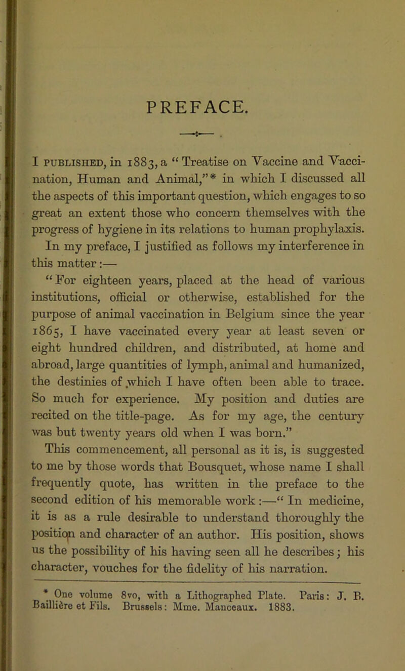 PREFACE. —-*•— . I published, in 1883, a “ Treatise on Yaccine and Vacci- nation, Human and Animal,”* in which I discussed all the aspects of this important question, which engages to so great an extent those who concern themselves with the progress of hygiene in its relations to human prophylaxis. In my preface, I justified as follows my interference in this matter:— “ For eighteen years, placed at the head of various institutions, official or otherwise, established for the purpose of animal vaccination in Belgium since the year 1865, I have vaccinated every year at least seven or eight hundred children, and distributed, at home and abroad, large quantities of lymph, animal and humanized, the destinies of .which I have often been able to trace. So much for experience. My position and duties are recited on the title-page. As for my age, the century was but twenty years old when I was born.” This commencement, all personal as it is, is suggested to me by those words that Bousquet, whose name I shall frequently quote, has written in the preface to the second edition of his memorable work :—“ In medicine, it is as a rule desirable to understand thoroughly the positiop and character of an author. His position, shows us the possibility of his having seen all he describes; his character, vouches for the fidelity of his narration. * 9ne v°bime 8vo, with a Lithographed Plate. Paris: J, P>. BailliSre et Fils. Brussels: Mme. Manceaux. 1883.