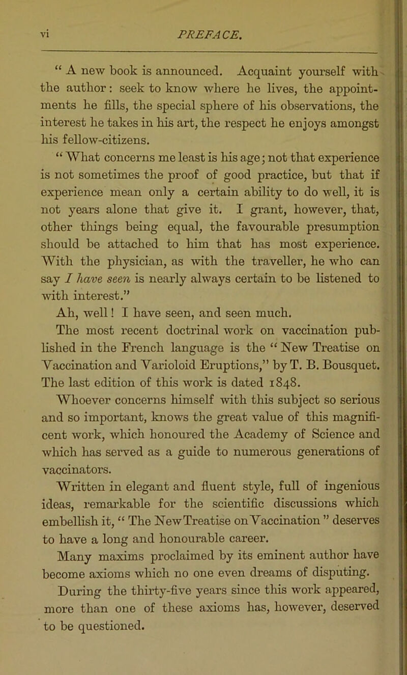 “ A new book is announced. Acquaint yourself with the author: seek to know where he lives, the appoint- ments he fills, the special sphere of his observations, the interest he takes in his art, the respect he enjoys amongst his fellow-citizens. “ What concerns me least is his age; not that experience is not sometimes the proof of good practice, but that if experience mean only a certain ability to do well, it is not years alone that give it. I grant, however, that, other things being equal, the favourable presumption should be attached to him that has most experience. With the physician, as with the traveller, he who can say I have seen is nearly always certain to be listened to with interest.” Ah, well! I have seen, and seen much. The most recent doctrinal work on vaccination pub- lished in the French language is the “ New Treatise on Vaccination and Varioloid Eruptions,” byT. B. Bousquet. The last edition of this work is dated 1848. Whoever concerns himself with this subject so serious and so important, knows the great value of this magnifi- cent work, which honoured the Academy of Science and which has served as a guide to numerous generations of vaccinators. Written in elegant and fluent style, full of ingenious ideas, remarkable for the scientific discussions which embellish it, “ The New Treatise on Vaccination ” deserves to have a long and honourable career. Many maxims proclaimed by its eminent author have become axioms which no one even dreams of disputing. During the thirty-five years since this work appeared, more than one of these axioms has, however, deserved to be questioned.