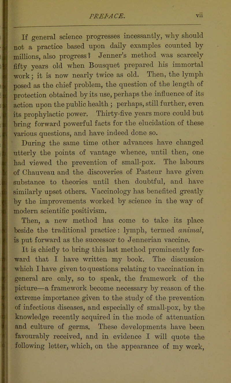 If general science progresses incessantly, why should not a practice based upon daily examples counted by millions, also progress? Jenner’s method was scarcely fifty years old when Bousquet prepared his immortal work; it is now nearly twice as old. Then, the lymph posed as the chief problem, the question of the length of protection obtained by its use, perhaps the influence of its action upon the public health ; perhaps, still further, even its prophylactic power. Thirty-five years more could but bring forward powerful facts for the elucidation of these various questions, and have indeed done so. During the same time other advances have changed utterly the points of vantage whence, until then, one had viewed the prevention of small-pox. The labours of Chauveau and the discoveries of Pasteur have given substance to theories until then doubtful, and have similarly upset others. Yaccinology has benefited greatly by the improvements worked by science in the way of modern scientific positivism. Then, a new method has come to take its place beside the traditional practice: lymph, termed animal, is put forward as the successor to Jennerian vaccine. It is chiefly to bring this last method prominently for- ward that I have written my book. The discussion which I have given to questions relating to vaccination in general are only, so to speak, the framework of the picture—a framework become necessary by reason of the extreme importance given to the study of the prevention of infectious diseases, and especially of small-pox, by the knowledge recently acquired in the mode of attenuation and culture of germs. These developments have been favourably received, and in evidence I will quote the following letter, which, on the appearance of my work,