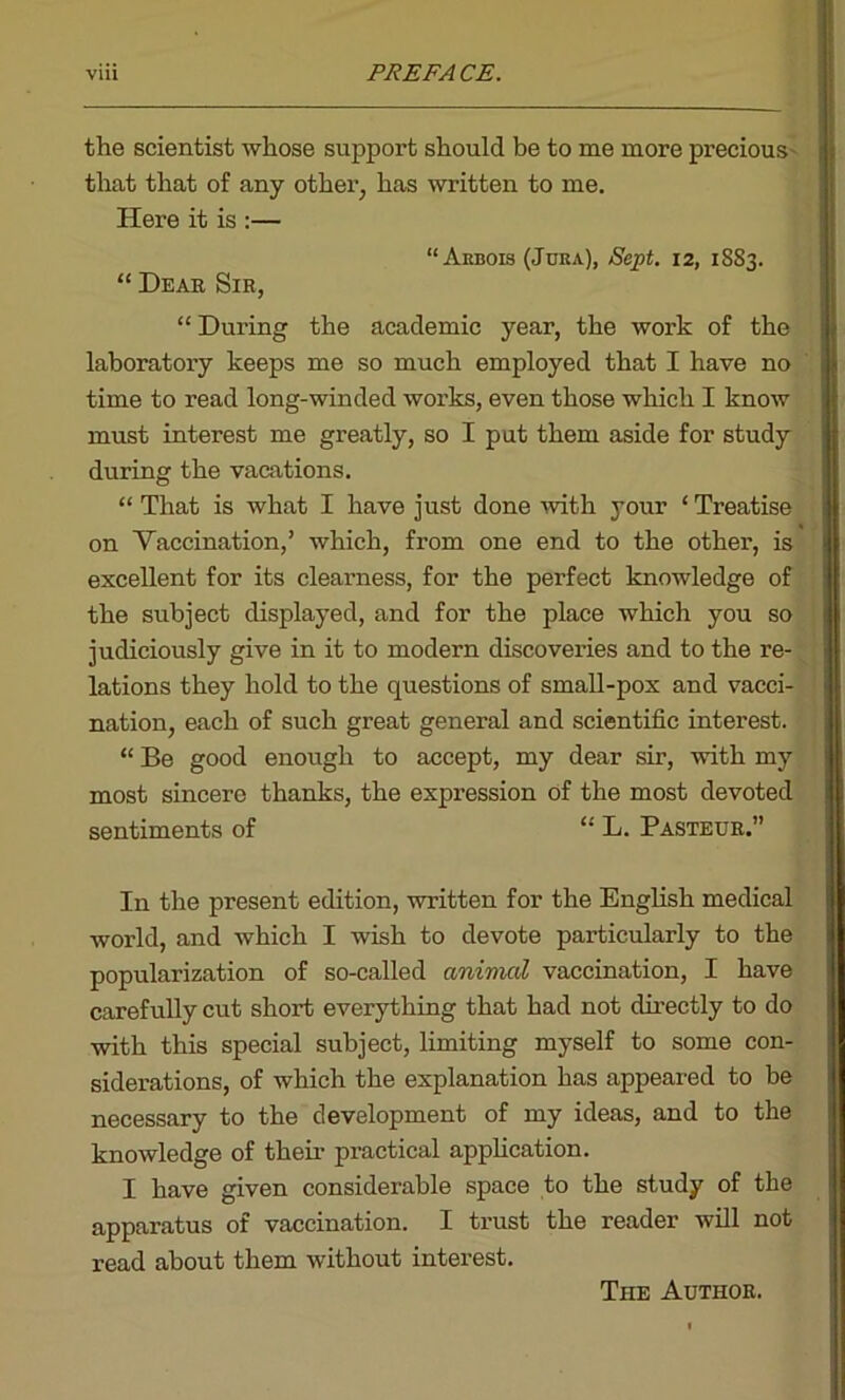 the scientist whose support should be to me more precious that that of any other, has written to me. Here it is :— “Arbois (Jura), Sept. 12, 1883. “ Hear Sir, “ During the academic year, the work of the laboratory keeps me so much employed that I have no time to read long-winded works, even those which I know must interest me greatly, so I put them aside for study during the vacations. “That is what I have just done with your ‘Treatise on Vaccination,’ which, from one end to the other, is excellent for its clearness, for the perfect knowledge of the subject displayed, and for the place which you so judiciously give in it to modern discoveries and to the re- lations they hold to the questions of small-pox and vacci- nation, each of such great general and scientific interest. “ Be good enough to accept, my dear sir, with my most sincere thanks, the expression of the most devoted sentiments of “ L. Pasteur.” In the present edition, written for the English medical world, and which I wish to devote particularly to the popularization of so-called animal vaccination, I have carefully cut short everything that had not directly to do with this special subject, limiting myself to some con- siderations, of which the explanation has appeared to be necessary to the development of my ideas, and to the knowledge of their practical application. I have given considerable space to the study of the apparatus of vaccination. I trust the reader will not read about them without interest. The Author.