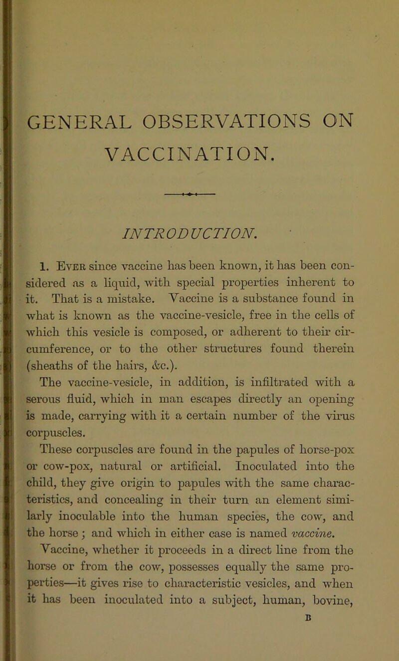 VACCINATION. INTRODUCTION. 1. Ever since vaccine has been known, it has been con- sidered as a liquid, with special properties inherent to it. That is a mistake. Vaccine is a substance found in what is known as the vaccine-vesicle, free in the cells of which this vesicle is composed, or adherent to their cir- cumference, or to the other structures found therein (sheaths of the hairs, &c.). The vaccine-vesicle, in addition, is infiltrated with a serous fluid, which in man escapes directly an opening is made, carrying with it a certain number of the virus corpuscles. These corpuscles are found in the papules of horse-pox or cow-pox, natural or artificial. Inoculated into the child, they give origin to papules with the same charac- teristics, and concealing in their turn an element simi- larly inoculable into the human species, the cow, and the horse ; and which in either case is named vaccine. Vaccine, whether it proceeds in a direct line from the horse or from the cow, possesses equally the same pro- perties—it gives i-ise to characteristic vesicles, and when it has been inoculated into a subject, human, bovine, B