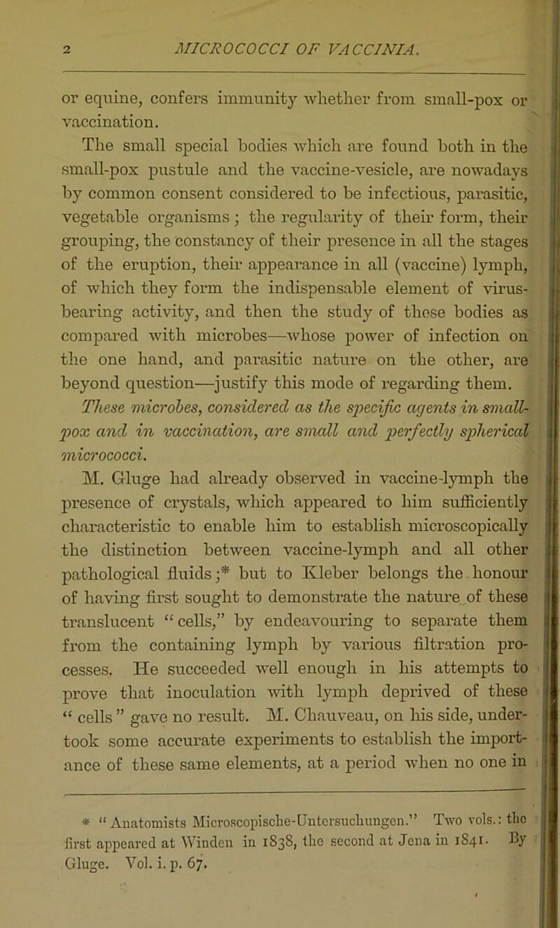 or equine, confers immunity whether from small-pox or vaccination. The small special bodies which are found both in the small-pox pustule and the vaccine-vesicle, are nowadays by common consent considered to be infectious, parasitic, vegetable organisms ; the regularity of their form, their grouping, the constancy of their presence in all the stages of the eruption, their appearance in all (vaccine) lymph, of which they form the indispensable element of virus- bearing activity, and then the study of those bodies as compared with microbes—whose power of infection on the one hand, and parasitic nature on the other, are beyond question—justify this mode of regarding them. These microbes, considered as the specific agents in small- pox and in vaccination, are smcdl and perfectly spherical micrococci. M. Gluge had already observed in vaccine-lymph the presence of crystals, which appeared to him sufficiently characteristic to enable him to establish microscopically the distinction between vaccine-lymph and all other pathological fluids ;* but to Kleber belongs the honour of having first sought to demonstrate the nature of these translucent “ cells,” by endeavouring to separate them from the containing lymph by various filtration pro- cesses. He succeeded well enough in his attempts to prove that inoculation with lymph deprived of these “ cells ” gave no result. M. Chauveau, on his side, under- took some accurate experiments to establish the import- ance of these same elements, at a period when no one in * “Anatomists Microscopische-Gntersucliungen.” Two vols.:tlie first appeared at Winden in 1S3S, the second at Jena in JS41. By Gluge. Vol. i.p. 67.