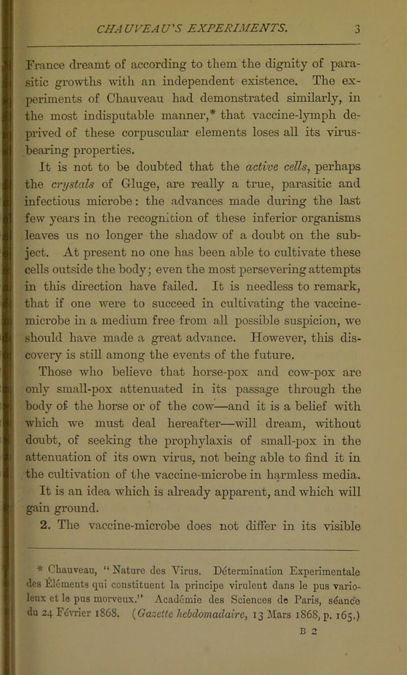 CHAUVEAU'S EXPERIMENTS. j France dreamt of according to them the dignity of para- sitic growths with an independent existence. The ex- periments of Chauveau had demonstrated similarly, in the most indisputable manner,* that vaccine-lymph de- prived of these corpuscular elements loses all its virus- bearing properties. It is not to he doubted that the active cells, perhaps the crystals of Gluge, are really a true, parasitic and infectious microbe: the advances made during the last few years in the recognition of these inferior organisms leaves us no longer the shadow of a doubt on the sub- ject. At present no one has been able to cultivate these cells outside the body; even the most persevering attempts in this direction have failed. It is needless to remark, that if one were to succeed in cultivating the vaccine- microbe in a medium free from all possible suspicion, we should have made a great advance. However, this dis- covery is still among the events of the future. Those who believe that horse-pox and cow-pox are only small-pox attenuated in its passage through the body of the horse or of the cow—and it is a belief with which we must deal hereafter—will dream, without doubt, of seeking the prophylaxis of small-pox in the attenuation of its own virus, not being able to find it in the cultivation of the vaccine-microbe in harmless media. It is an idea which is already apparent, and which will gain ground. 2. The vaccine-microbe does not differ in its visible * Chauveau, “ Nature des Virus. Determination Experimentale des Elements qui constituent la principe virulent dans le pus vario- leux et le pus morveux.” Academic des Sciences de Paris, stance
