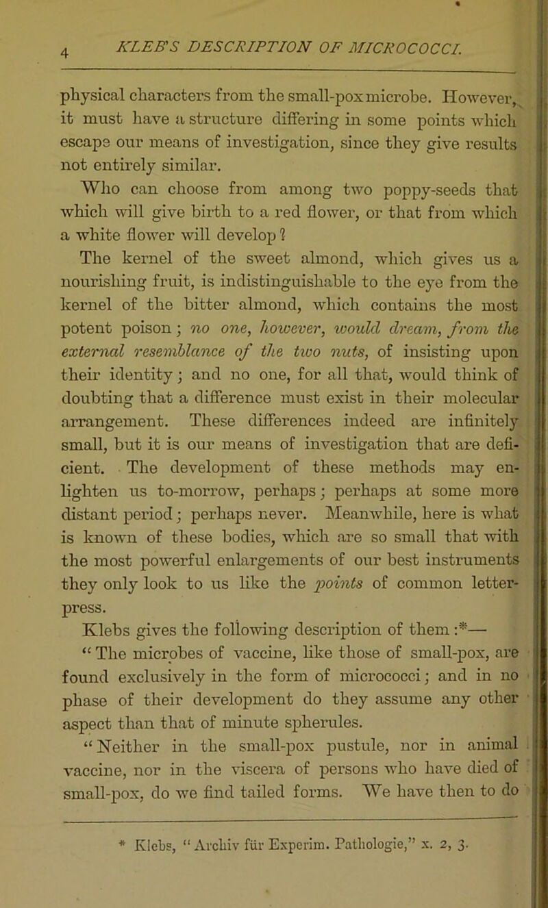 ICLEB'S DESCRIPTION OF MICROCOCCI. physical characters from the small-pox microbe. However, it must have a structure differing in some points which escape our means of investigation, since they give results not entirely similar. Who can choose from among two poppy-seeds that which will give birth to a red flower, or that from which a white flower will develop 1 The kernel of the sweet almond, which gives us a nourishing fruit, is indistinguishable to the eye from the kernel of the bitter almond, which contains the most potent poison; no one, however, ivould dream, from the external resemblance of the two nuts, of insisting upon their identity; and no one, for all that, would think of doubting that a difference must exist in their molecular arrangement. These differences indeed are infinitely small, but it is our means of investigation that are defi- cient. The development of these methods may en- lighten us to-morrow, perhaps; perhaps at some more distant period; perhaps never. Meanwhile, here is what is known of these bodies, which are so small that with the most powerful enlargements of our best instruments they only look to us like the points of common letter- press. Klehs gives the following description of them :*■— “ The microbes of vaccine, like those of small-pox, are found exclusively in the form of micrococci; and in no phase of their development do they assume any other aspect than that of minute spherules. “ Neither in the small-pox pustule, nor in animal vaccine, nor in the viscera of persons who have died of small-pox, do we find tailed forms. We have then to do * Klebs, “ Arcliiv fur Experim. Pathologie,” x. 2, 3.