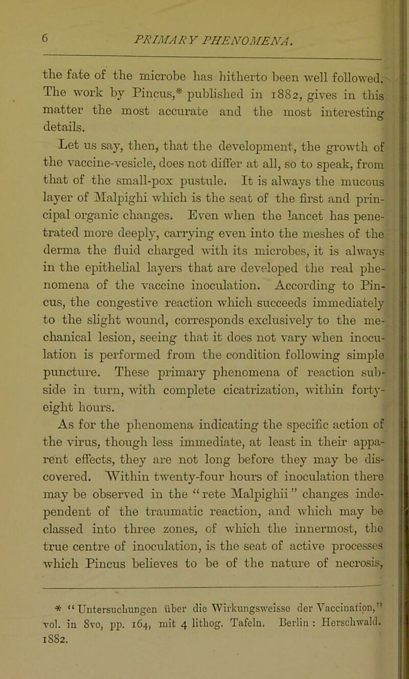 PRIMARY PHENOMENA. the fate of the microbe has hitherto been well followed. The work by Pincus,* published in 1882, gives in this matter the most accurate and the most interesting details. Let us say, then, that the development, the growth of the vaccine-vesicle, does not differ at all, so to speak, from that of the small-pox pustule. It is always the mucous layer of Malpighi which is the seat of the first and prin- cipal organic changes. Even when the lancet has pene- trated more deeply, carrying even into the meshes of the derma the fluid charged with its microbes, it is always ' in the epithelial layers that are developed the real phe- nomena of the vaccine inoculation. According to Pin- cus, the congestive reaction which succeeds immediately to the slight wound, corresponds exclusively to the me- chanical lesion, seeing that it does not vary when inocu- lation is performed from the condition following simple puncture. These primary phenomena of reaction sub- side in turn, with complete cicatrization, within forty- eight hours. As for the phenomena indicating the specific action of the virus, though less immediate, at least in their appa- rent effects, they are not long before they may be dis- covered. Within twenty-four hours of inoculation there may be observed in the “ rete Malpighii ” changes inde- pendent of the traumatic reaction, and which may be classed into three zones, of which the innermost, the true centre of inoculation, is the seat of active processes which Pincus believes to be of the nature of necrosis, * “ Untersucliungen iiber die Wirkungsweisse dev Vaccination,” yoI. in Svo, pp. 164, mit 4 lithog. Tafeln. Berlin : Herscliwald. 1SS2.