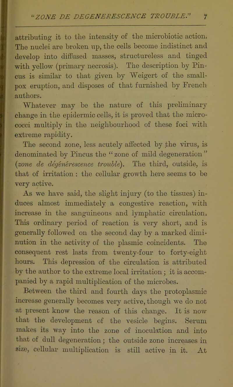 attributing it to the intensity of the microbiotie action. The nuclei are broken up, the cells become indistinct and develop into diffused masses, structureless and tinged with yellow (primary necrosis). The description by Pin- cus is similar to that given by Weigert of the small- pox eruption, and disposes of that furnished by French authors. Whatever may be the nature of this preliminary change in the epidermic cells, it is proved that the micro- cocci multiply in the neighbourhood of these foci with extreme rapidity. The second zone, less acutely affected by the virus, is denominated by Pincus the “ zone of mild degeneration ” (zone tie detjenerescence trouble). The third, outside, is that of irritation : the cellular growth here seems to be very active. As we have said, the slight injury (to the tissues) in- duces almost immediately a congestive reaction, with increase in the sanguineous and lymphatic circulation. This ordinary period of reaction is very short, and is generally followed on the second day by a marked dimi- nution in the activity of the plasmic coincidents. The consequent rest lasts from twenty-four to fox’ty-eight hours. This depression of the circulation is attributed by the author to the extreme local irritation; it is accom- panied by a rapid multiplication of the microbes. Between the third and fourth days the protoplasmic increase generally becomes very active, though we do not at present know the reason of this change. It is now that the development of the vesicle begins. Serum makes its way into the zone of inoculation and into that of dull degeneration; the outside zone increases in size, cellular multiplication is still active in it. At