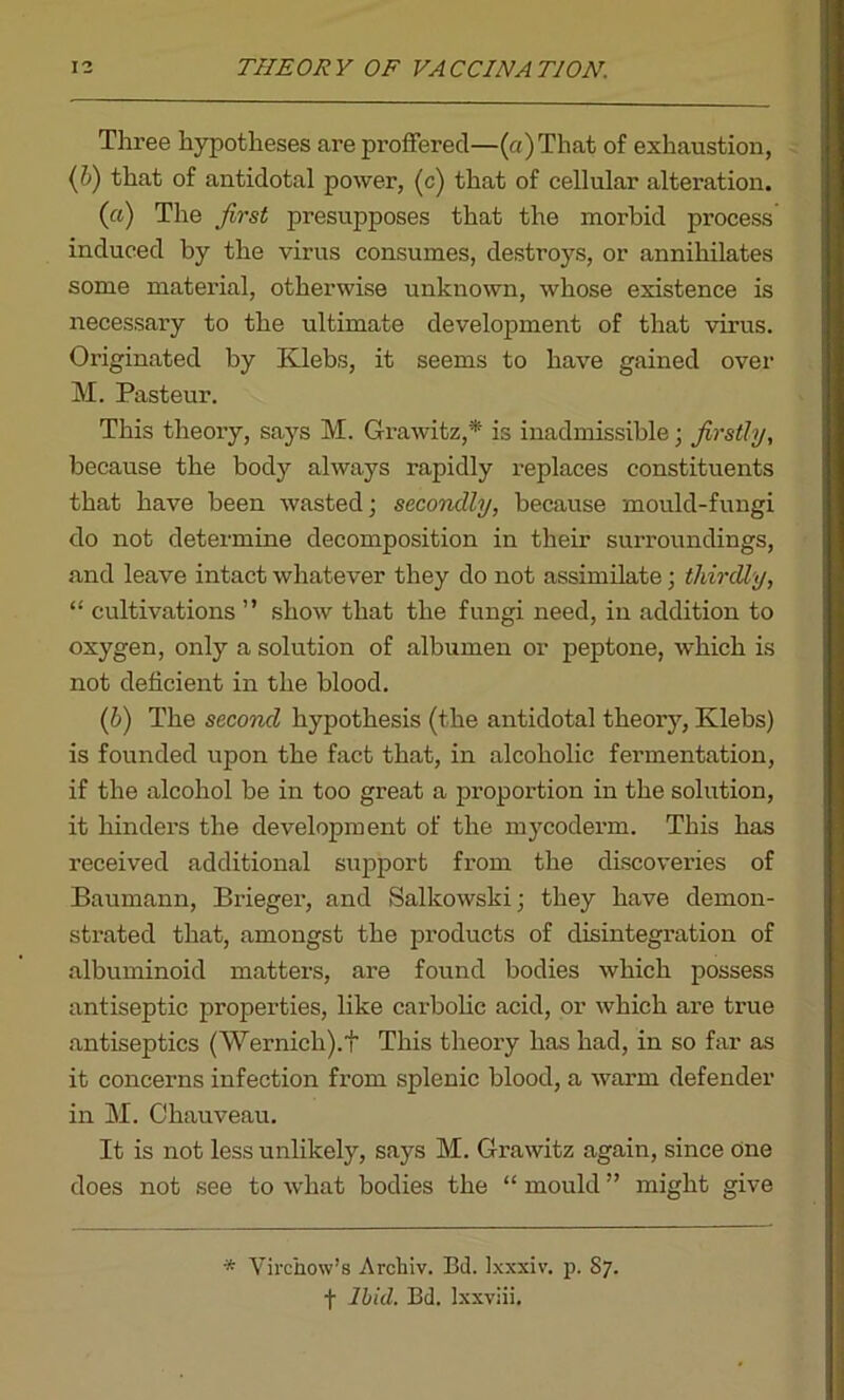 Three hypotheses are proffered—(a)That of exhaustion, (b) that of antidotal power, (c) that of cellular alteration. (а) The first presupposes that the morbid process induced by the virus consumes, destroys, or annihilates some material, otherwise unknown, whose existence is necessary to the ultimate development of that virus. Originated by Klebs, it seems to have gained over M. Pasteur. This theory, says M. Grawitz,* is inadmissible; firstly, because the body always rapidly replaces constituents that have been wasted; secondly, because mould-fungi do not determine decomposition in their surroundings, and leave intact whatever they do not assimilate; thirdly, “ cultivations ” show that the fungi need, in addition to oxygen, only a solution of albumen or peptone, which is not deficient in the blood. (б) The second hypothesis (the antidotal theory, Klebs) is founded upon the fact that, in alcoholic fermentation, if the alcohol be in too great a proportion in the solution, it hinders the development of the mycoderm. This has received additional support from the discovei’ies of Baumann, Brieger, and Salkowski; they have demon- strated that, amongst the products of disintegration of albuminoid matters, are found bodies which possess antiseptic properties, like carbolic acid, or which are true antiseptics (Wernich).f This theory has had, in so far as it concerns infection from splenic blood, a warm defender in M. Chauveau. It is not less unlikely, says M. Grawitz again, since one does not see to what bodies the “ mould ” might give * Virchow’s Archiv. Bd. Ixxxiv. p. 87. f Ibid. Bd. lxxviii.