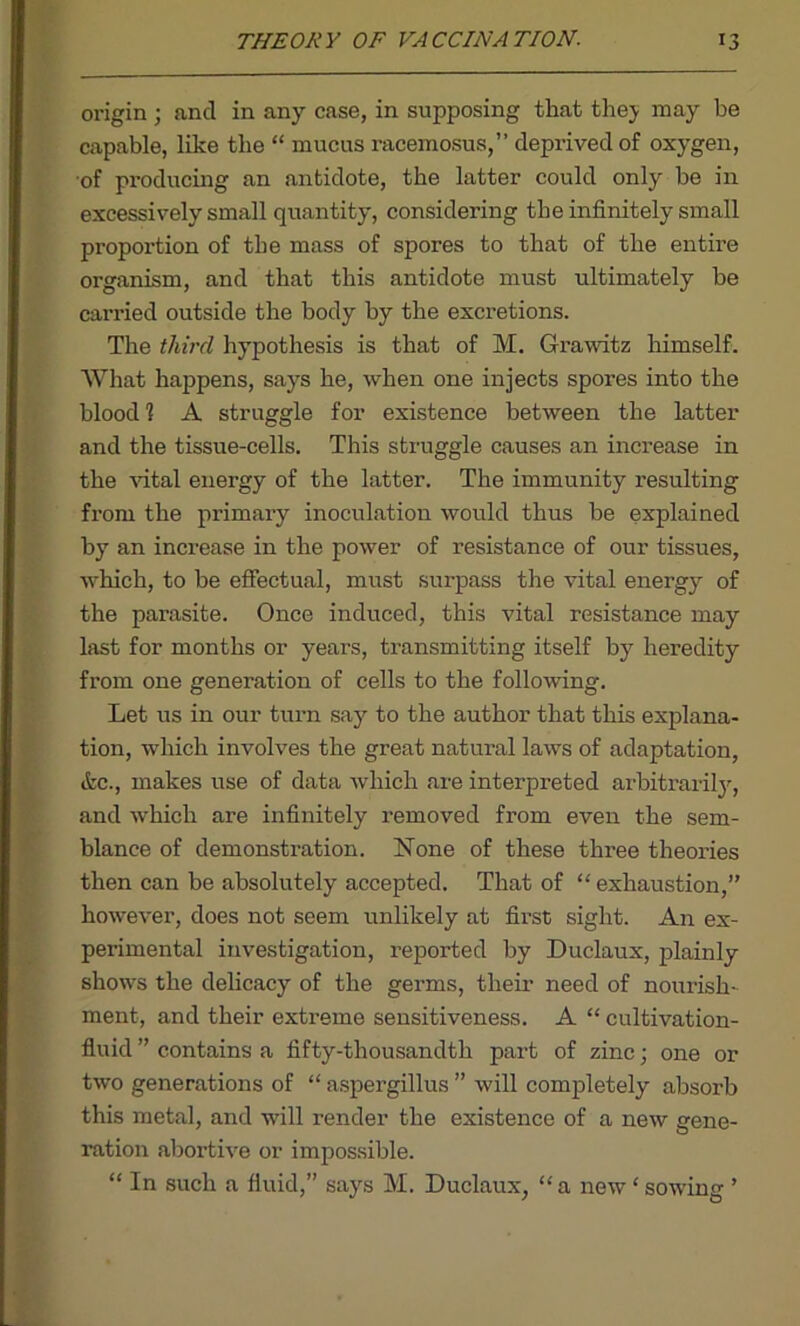 origin ; and in any case, in supposing that the}- may be capable, like the “ mucus racemosus,” deprived of oxygen, of producing an antidote, the latter could only be in excessively small quantity, considering the infinitely small proportion of the mass of spores to that of the entire organism, and that this antidote must ultimately be carried outside the body by the excretions. The third hypothesis is that of M. Grawitz himself. What happens, says he, when one injects spores into the blood 1 A struggle for existence between the latter and the tissue-cells. This struggle causes an increase in the vital energy of the latter. The immunity resulting from the primary inoculation would thus be explained by an increase in the power of resistance of our tissues, which, to be effectual, must surpass the vital energy of the parasite. Once induced, this vital resistance may last for months or years, transmitting itself by heredity from one generation of cells to the following. Let us in our turn say to the author that this explana- tion, which involves the great natural laws of adaptation, &c., makes use of data which are interpreted arbitrarily, and which are infinitely removed from even the sem- blance of demonstration. None of these three theories then can be absolutely accepted. That of “ exhaustion,” however, does not seem unlikely at first sight. An ex- perimental investigation, reported by Duclaux, plainly shows the delicacy of the germs, their need of nourish- ment, and their extreme sensitiveness. A “ cultivation- fluid ” contains a fifty-thousandth part of zinc ; one or two generations of “ aspergillus ” will completely absorb this metal, and will render the existence of a new gene- ration abortive or impossible. “ In such a fluid,” says M. Duclaux, “a new ‘ sowing ’