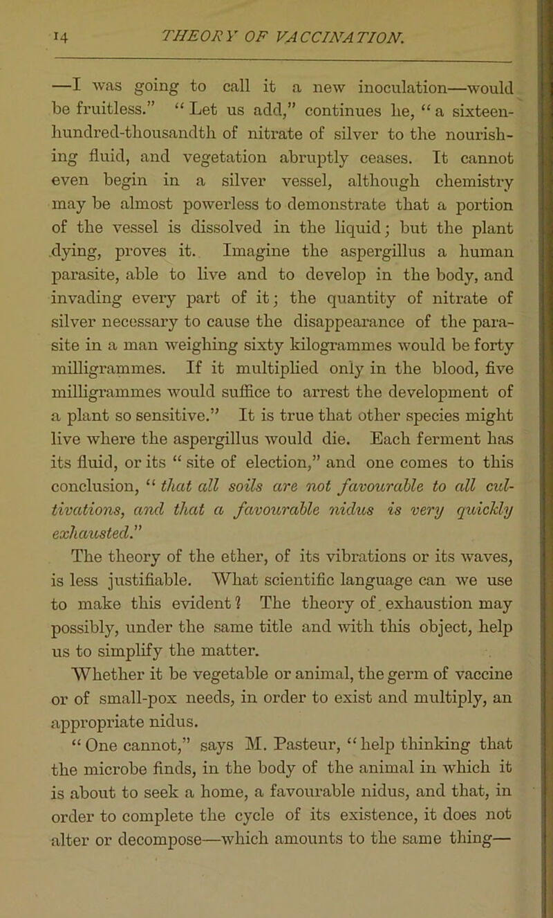 —I was going to call it a new inoculation—would be fruitless.” “ Let us add,” continues lie, “ a sixteen- hundred-tbousandth of nitrate of silver to the nourish- ing fluid, and vegetation abruptly ceases. It cannot even begin in a silver vessel, although chemistry may be almost powerless to demonstrate that a portion of the vessel is dissolved in the liquid; but the plant dying, proves it. Imagine the aspergillus a human parasite, able to live and to develop in the body, and invading every part of it; the quantity of nitrate of silver necessary to cause the disappearance of the para- site in a man weighing sixty kilogrammes would be forty milligrammes. If it multiplied only in the blood, five milligrammes would suffice to arrest the development of a plant so sensitive.” It is true that other species might live Avhere the aspergillus would die. Each ferment has its fluid, or its “ site of election,” and one comes to this conclusion, “ that all soils are not favourable to all cul- tivations, and that a favourable nidus is very quicJdy exhausted.” The theory of the ether, of its vibrations or its waves, is less justifiable. What scientific language can we use to make this evident? The theory of. exhaustion may possibly, under the same title and with this object, help us to simplify the matter. Whether it be vegetable or animal, the germ of vaccine or of small-pox needs, in order to exist and multiply, an appropriate nidus. “One cannot,” says M. Pasteur, “help thinking that the microbe finds, in the body of the animal in which it is about to seek a home, a favourable nidus, and that, in order to complete the cycle of its existence, it does not alter or decompose—which amounts to the same thing—