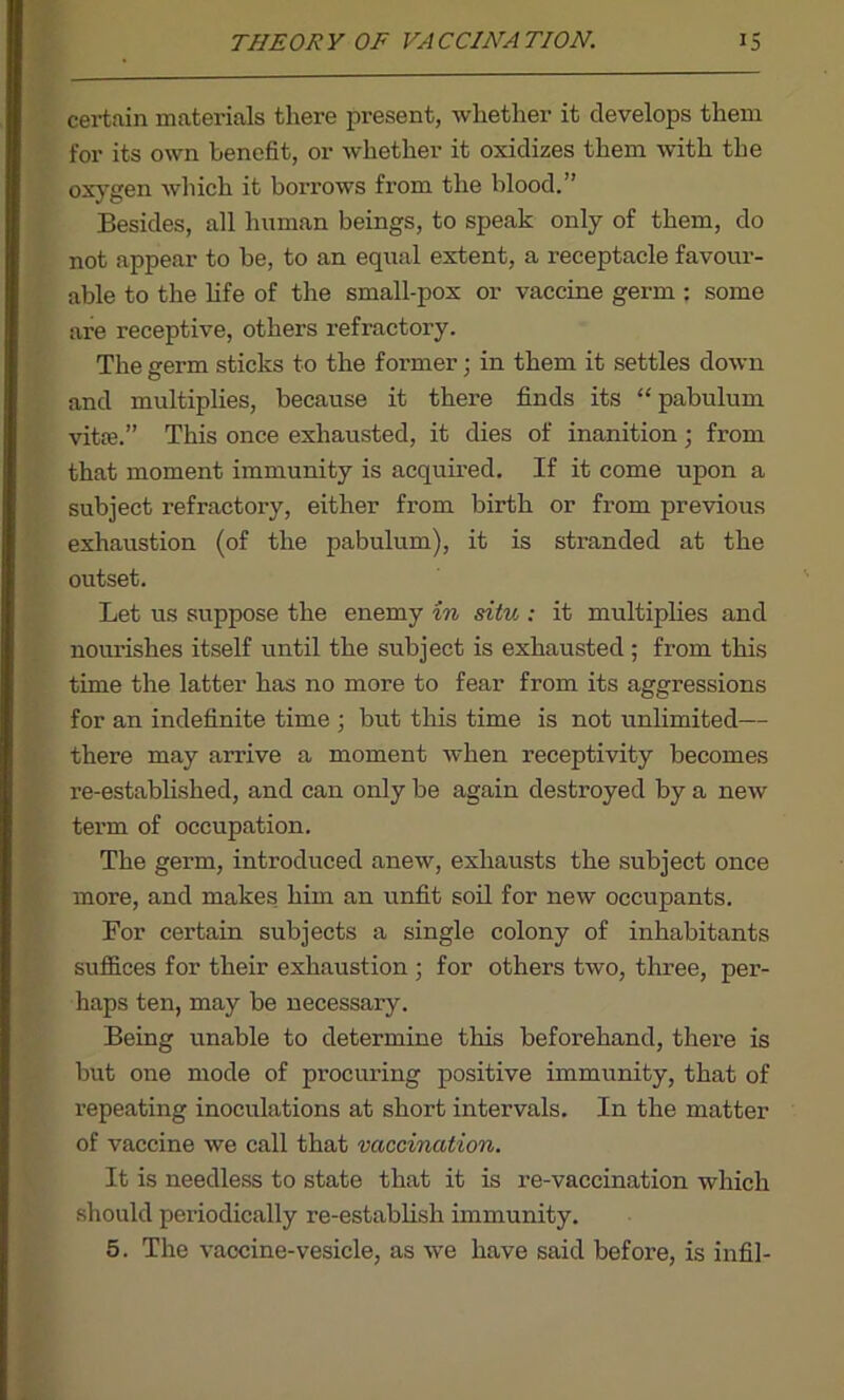 certain materials there present, whether it develops them for its own benefit, or whether it oxidizes them with the oxygen which it borrows from the blood.” Besides, all human beings, to speak only of them, do not appear to be, to an eqtial extent, a receptacle favour- able to the life of the small-pox or vaccine germ : some are receptive, others refractory. The germ sticks to the former; in them it settles down and multiplies, because it there finds its “pabulum vitEe.” This once exhausted, it dies of inanition; from that moment immunity is acquired. If it come upon a subject refractory, either from birth or from previous exhaustion (of the pabulum), it is stranded at the outset. Let us suppose the enemy in situ ; it multiplies and nourishes itself until the subject is exhausted ; from this time the latter has no more to fear from its aggressions for an indefinite time ■ but this time is not unlimited— there may arrive a moment when receptivity becomes re-established, and can only be again destroyed by a new term of occupation. The germ, introduced anew, exhausts the subject once more, and makes him an unfit soil for new occupants. For certain subjects a single colony of inhabitants suffices for their exhaustion ; for others two, three, per- haps ten, may be necessary. Being unable to determine this beforehand, there is but one mode of procuring positive immunity, that of repeating inoculations at short intervals. In the matter of vaccine we call that vaccination. It is needless to state that it is re-vaccination which should periodically re-establish immunity. 5. The vaccine-vesicle, as we have said before, is infil-