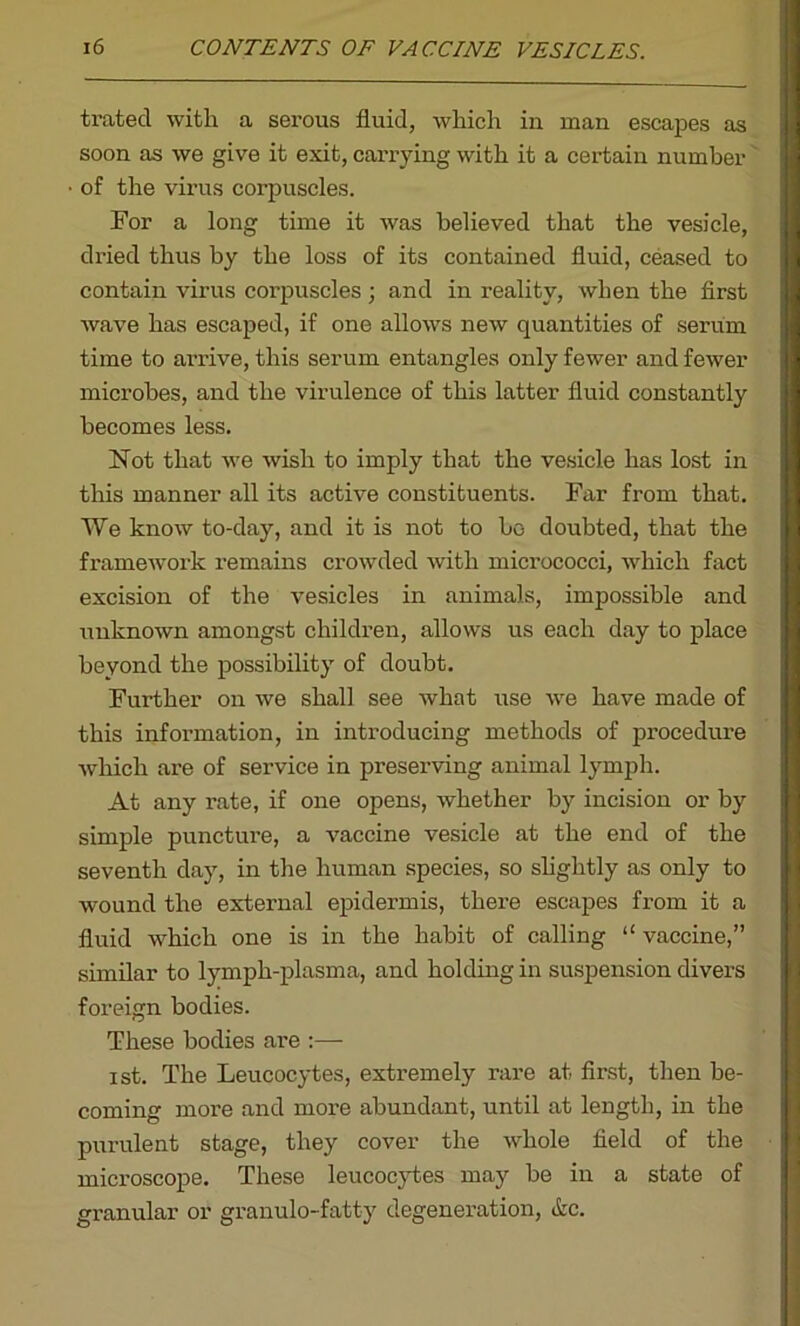 trated with a serous fluid, which in man escapes as soon as we give it exit, carrying with it a certain number of the virus corpuscles. For a long time it was believed that the vesicle, dried thus by the loss of its contained fluid, ceased to contain virus corpuscles; and in reality, when the first wave has escaped, if one allows new quantities of serum time to arrive, this serum entangles only fewer and fewer microbes, and the virulence of this latter fluid constantly becomes less. Not that we wish to imply that the vesicle has lost in this manner all its active constituents. Far from that. We know to-day, and it is not to bo doubted, that the framewTork remains crowded Avitli micrococci, which fact excision of the vesicles in animals, impossible and unknoAvn amongst children, allows us each day to place beyond the possibility of doubt. Further on we shall see Avhat use Ave have made of this information, in introducing methods of procedure Avhich are of service in preserving animal lymph. At any rate, if one opens, whether by incision or by simple puncture, a vaccine vesicle at the end of the seventh day, in the human species, so slightly as only to wound the external epidermis, there escapes from it a fluid which one is in the habit of calling “ vaccine,” similar to lymph-plasma, and holding in suspension divers foreign bodies. These bodies are :— ist. The Leucocytes, extremely rare at first, then be- coming more and more abundant, until at length, in the purulent stage, they cover the Avliole field of the microscope. These leucocytes may be in a state of granular or granulo-fatty degeneration, etc.