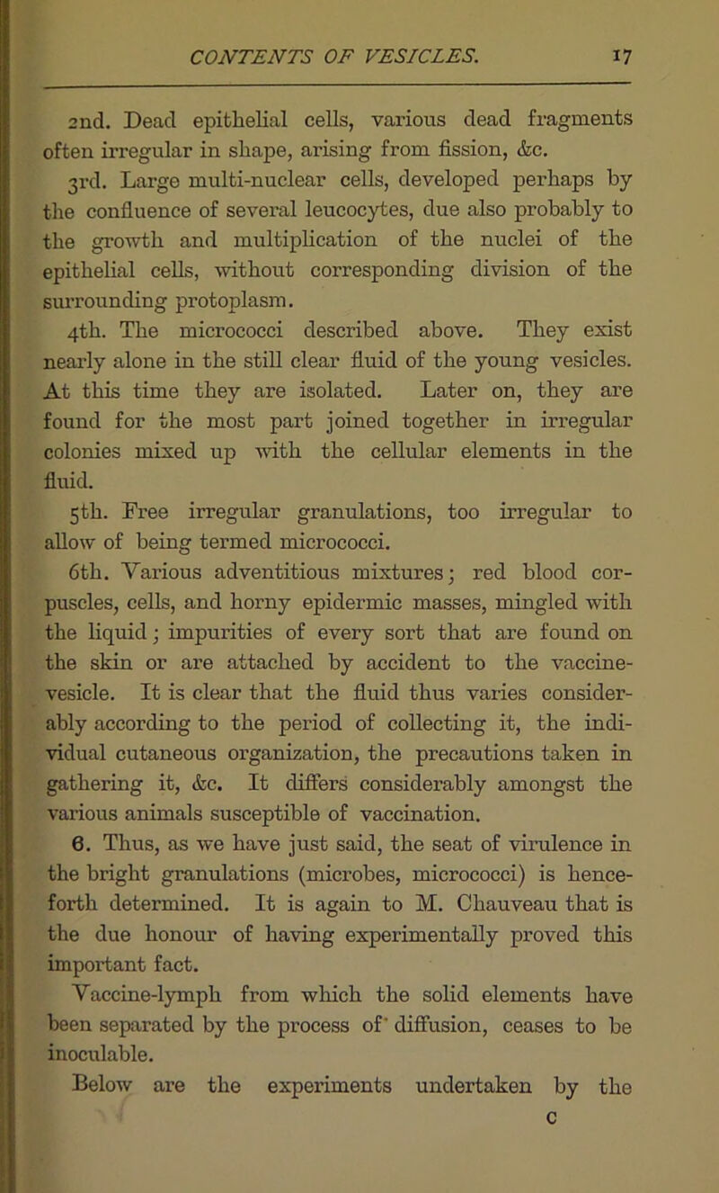 2nd. Dead epithelial cells, various dead fragments often irregular in shape, arising from fission, &c. 3rd. Large multi-nuclear cells, developed perhaps by the confluence of several leucocytes, due also probably to the growth and multiplication of the nuclei of the epithelial cells, without corresponding division of the surrounding protoplasm. 4th. The micrococci described above. They exist nearly alone in the still clear fluid of the young vesicles. At this time they are isolated. Later on, they are found for the most part joined together in irregular colonies mixed up with the cellular elements in the fluid. 5th. Free irregular granulations, too irregular to allow of being termed micrococci. 6th. Various adventitious mixtures; red blood cor- puscles, cells, and horny epidermic masses, mingled with the liquid; impurities of every sort that are found on the skin or are attached by accident to the vaccine- vesicle. It is clear that the fluid thus varies consider- ably according to the period of collecting it, the indi- vidual cutaneous organization, the precautions taken in gathering it, &c. It differs considerably amongst the various animals susceptible of vaccination. 6. Thus, as we have just said, the seat of virulence in the bright granulations (microbes, micrococci) is hence- forth determined. It is again to M. Chauveau that is the due honour of having experimentally proved this important fact. Vaccine-lymph from which the solid elements have been separated by the process of' diffusion, ceases to be inoculable. Below are the experiments undertaken by the c
