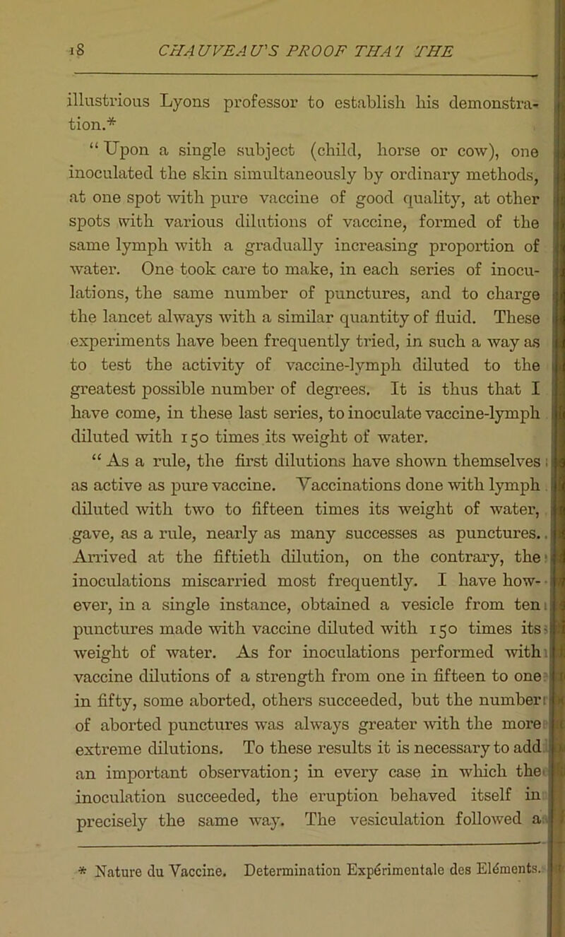 illustrious Lyons professor to establish his demonstra- I tion.* “ Upon a single subject (child, horse or cow), one inoculated the skin simultaneously by ordinary methods, at one spot rvith pure vaccine of good quality, at other spots with various dilutions of vaccine, formed of the same lymph with a gradually increasing proportion of water. One took care to make, in each series of inocu- lations, the same number of punctures, and to charge the lancet always with a similar quantity of fluid. These experiments have been frequently tried, in such a way as to test the activity of vaccine-lymph diluted to the greatest possible number of degrees. It is thus that I have come, in these last series, to inoculate vaccine-lymph diluted with 150 times its weight of water. “ As a rule, the first dilutions have shown themselves ; as active as pure vaccine. Vaccinations done with lymph diluted with two to fifteen times its weight of water, gave, as a rule, nearly as many successes as punctures.. Arrived at the fiftieth dilution, on the contrary, the1 inoculations miscarried most frequently. I have how- • ever, in a single instance, obtained a vesicle from ten 1 punctures made with vaccine diluted with 150 times its - weight of water. As for inoculations performed withi vaccine dilutions of a strength from one in fifteen to one in fifty, some aborted, others succeeded, but the number: of aborted punctures was always greater with the more extreme dilutions. To these results it is necessary to add an important observation; in every case in which the. inoculation succeeded, the eruption behaved itself in precisely the same way. The vesiculation followed a : * Nature du Vaccine. Determination Expdrimentale des Elements, j I