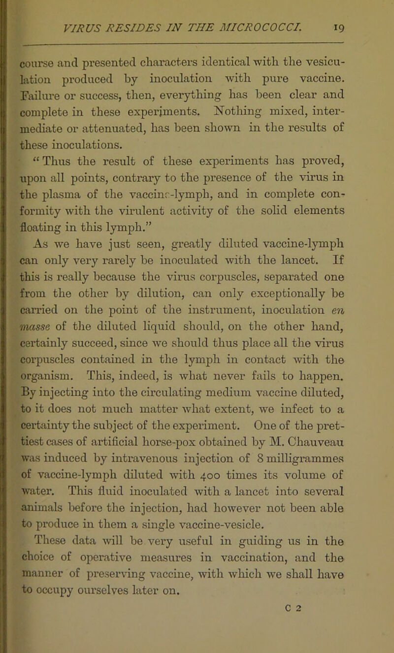 course ancl presented characters identical with the vesicu- lation produced by inoculation with pure vaccine. Failure or success, then, everything has been clear and complete in these experiments. Nothing mixed, inter- mediate or attenuated, has been shown in the results of these inoculations. “ Thus the result of these experiments has proved, upon all points, contrary to the presence of the virus in the plasma of the vaccinc-lymph, and in complete con- formity with the virulent activity of the solid elements floating in this lymph.” As we have just seen, greatly diluted vaccine-lymph can only very rarely be inoculated with the lancet. If this is really because the virus corpuscles, separated one from the other by dilution, can only exceptionally be carried on the point of the instrument, inoculation en masse of the diluted liquid should, on the other hand, certainly succeed, since we should thus place all the virus corpuscles contained in the lymph in contact with the organism. This, indeed, is what never fails to happen. By injecting into the circulating medium vaccine diluted, to it does not much matter what extent, we infect to a certainty the subject of the experiment. One of the pret- tiest cases of artificial horse-pox obtained by M. Chauveau was induced by intravenous injection of S milligrammes of vaccine-lymph diluted with 400 times its volume of water. This fluid inoculated with a lancet into several animals before the injection, had however not been able to produce in them a single vaccine-vesicle. These data will be very useful in guiding us in the choice of operative measures in vaccination, and the manner of preserving vaccine, with which we shall have to occupy ourselves later on.