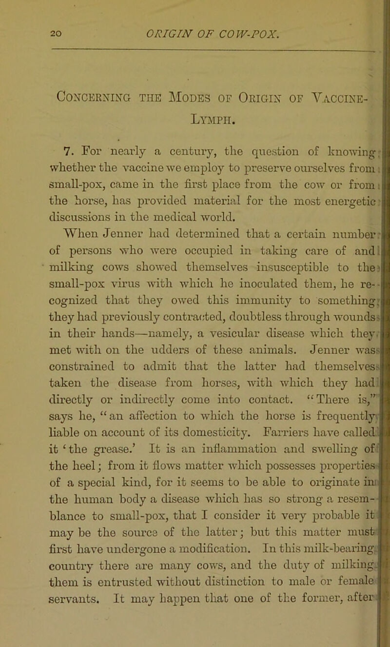 Concerning the Modes of Origin of Vaccine- Lymph. 7. For nearly a century, the question of knowing whether the vaccine we employ to preserve ourselves from: small-pox, came in the first place from the cow or from: the horse, has provided material for the most energetic discussions in the medical world. When Jenner had determined that a certain number : of persons who were occupied in taking care of and! milking cows showed themselves insusceptible to the} small-pox virus with which he inoculated them, he re- cognized that they owed this immunity to something; they had previously contracted, doubtless through woundss in their hands—namely, a vesicular disease which they: met with on the udders of these animals. Jenner was consti’ained to admit that the latter had themselves- taken the disease from horses, with which they had! directly or indirectly come into contact. “There is,” says he, “an affection to which the horse is frequently; liable on account of its domesticity. Farriers have called it ‘ the grease.’ It is an inflammation and swelling of the heel; from it flows matter which possesses properties of a special kind, for it seems to be able to originate ini! the human body a disease which has so strong a resem- blance to small-pox, that I consider it very probable it may be the source of the latter; but this matter must- first have undergone a modification. In this milk-bearing, country there are many cows, and the duty of milking, them is entrusted without distinction to male or female servants. It may happen that one of the former, after