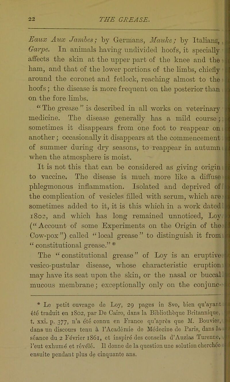 Eaux Aux Jambes; by Germans, Mauke; by Italians,. Garpe. In animals having undivided hoofs, it specially affects the skin at the upper part of the knee and the ham, and that of the lower portions of the limbs, chiefly around the coronet and fetlock, reaching almost to the hoofs; the disease is more frequent on the posterior than on the fore limbs. “ The grease ” is described in all works on veterinary medicine. The disease generally has a mild course;: sometimes it disappears from one foot to reappear on. another; occasionally it disappears at the commencement of summer during dry seasons, to reappear in autumn when the atmosphere is moist. It is not this that can be considered as giving origin. to vaccine. The disease is much more like a diffuse phlegmonous inflammation. Isolated and deprived of; the complication of vesicles filled with serum, which are sometimes added to it, it is this which in a work dated 1 1802, and which has long remained unnoticed, Loy (“Account of some Experiments on the Origin of the Cow-pox ”) called “ local grease ” to distinguish it from “ constitutional grease.” * The “ constitutional grease ” of Loy is an eruptive, vesico-pustular disease, whose characteristic eruption may have its seat upon the skin, or the nasal or buccal mucous membrane; exceptionally only on the conjunc- * Lo petit ouvrage de Loj', 29 pages in 8vo, bien qu’ayant ete traduit en 1802, par De Cairo, dans la Bibliothdque Britannique, t. xxi. p. 377, n’a ete connu en France qu’apres que M. Bouvier, dans un discours tenu a l’Academie de Medecine de Paris, dans la seance du 2 Fdvrier 1S61, et inspird des conseils d’Auzias Turenuc, 1’eut exhume et revdle. II donne de la question une solution chercliee ensuite pendant plus de cinquante ans.