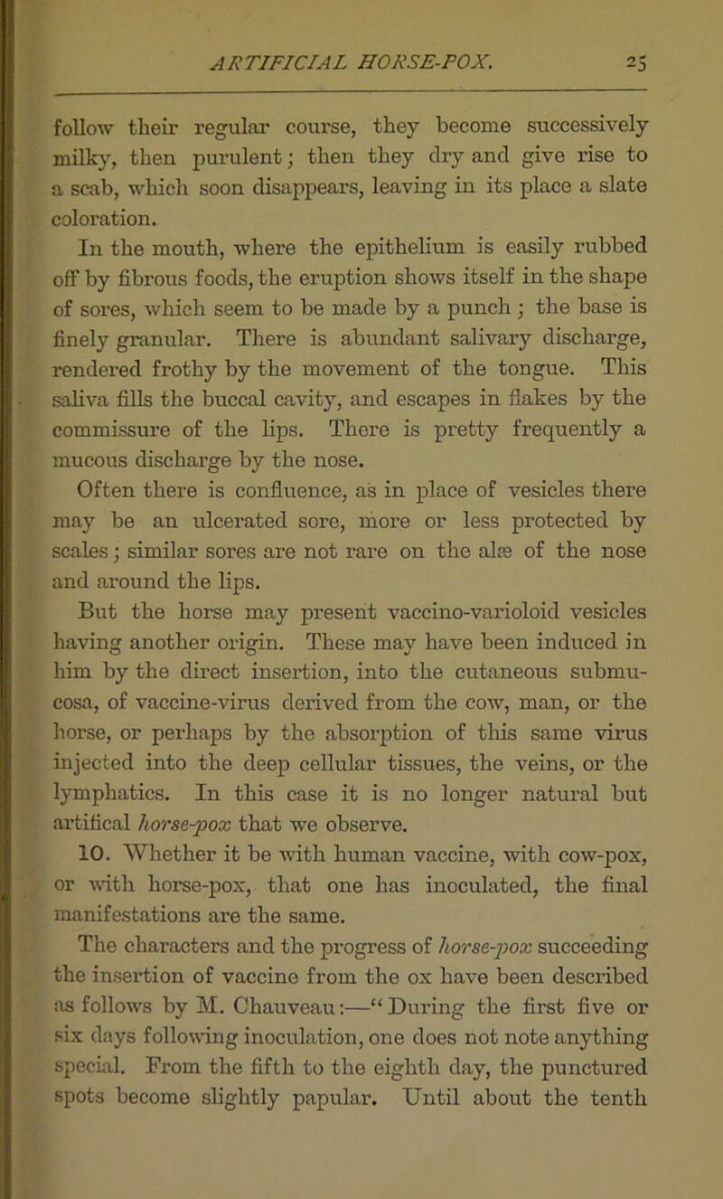 follow their regular course, they become successively milky, then purulent • then they dry and give rise to a scab, which soon disappears, leaving in its place a slate coloration. In the mouth, where the epithelium is easily rubbed off by fibrous foods, the eruption shows itself in the shape of sores, which seem to be made by a punch ; the base is finely granular. There is abundant salivary discharge, rendered frothy by the movement of the tongue. This saliva fills the buccal cavity, and escapes in flakes by the commissure of the bps. There is pretty frequently a mucous discharge by the nose. Often there is confluence, as in place of vesicles there may be an ulcerated sore, more or less protected by scales; similar sores are not rare on the alre of the nose and around the lips. But the horse may present vaccino-varioloid vesicles having another origin. These may have been induced in him by the direct insertion, into the cutaneous submu- cosa, of vaccine-virus derived from the cow, man, or the horse, or perhaps by the absorption of this same virus injected into the deep cellular tissues, the veins, or the lymphatics. In this case it is no longer natural but artifical horse-pox that we observe. 10. Whether it be with human vaccine, with cow-pox, or with horse-pox, that one has inoculated, the final manifestations are the same. The characters and the progress of horse-pox succeeding the insertion of vaccine from the ox have been described as follows by M. Chauveau:—“During the first five or six days following inoculation, one does not note anything special. From the fifth to the eighth day, the punctured spots become slightly papular. Until about the tenth