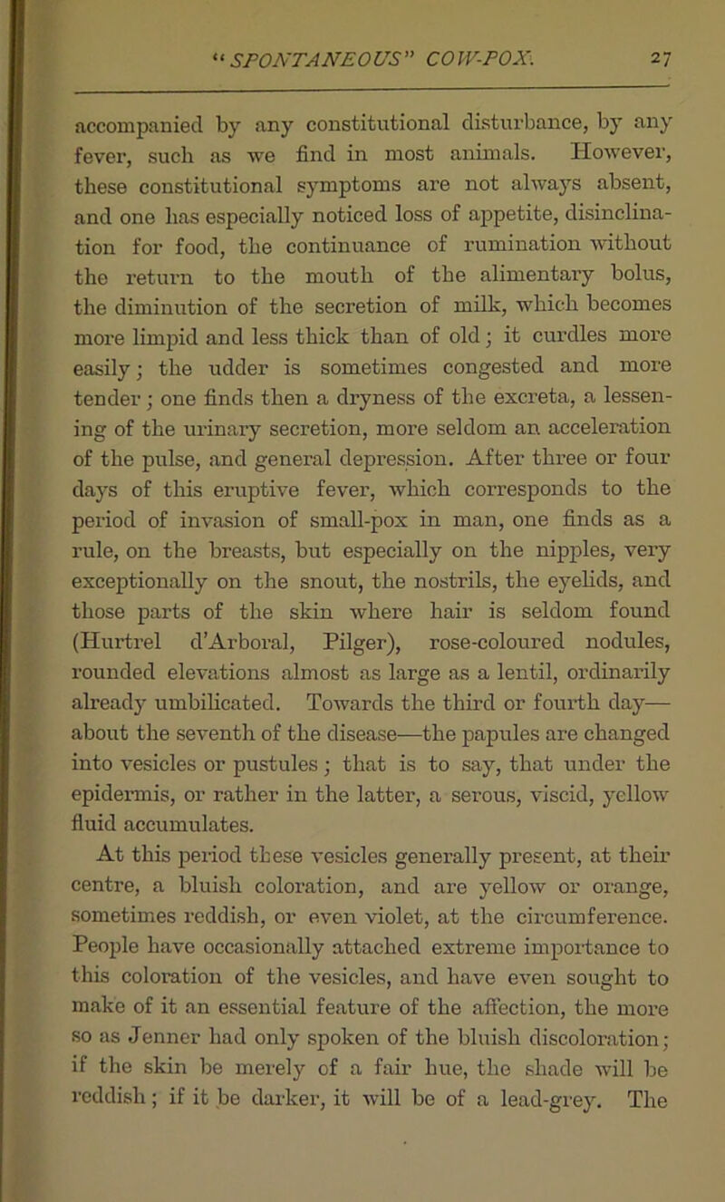 accompanied by any constitutional disturbance, by any fever, such as we find in most animals. However, these constitutional symptoms are not always absent, and one has especially noticed loss of appetite, disinclina- tion for food, the continuance of rumination without the return to the mouth of the alimentary bolus, the diminution of the secretion of milk, which becomes more limpid and less thick than of old; it curdles more easily; the udder is sometimes congested and more tender; one finds then a dryness of the excreta, a lessen- ing of the urinary secretion, more seldom an acceleration of the pulse, and general depression. After three or four days of this eruptive fever, which corresponds to the period of invasion of small-pox in man, one finds as a rule, on the breasts, but especially on the nipples, very exceptionally on the snout, the nostrils, the eyelids, and those parts of the skin where hair is seldom found (Hurtrel d’Arboral, Pilger), rose-coloured nodules, rounded elevations almost as large as a lentil, ordinarily already umbilicated. Towards the third or fourth day— about the seventh of the disease—the papules are changed into vesicles or pustules • that is to say, that under the epidermis, or rather in the latter, a serous, viscid, yellow fluid accumulates. At this period these vesicles generally present, at their centre, a bluish coloi’ation, and are yellow or orange, sometimes reddish, or even violet, at the circumference. People have occasionally attached extreme importance to this coloration of the vesicles, and have even sought to make of it an essential feature of the affection, the more so as Jenner had only spoken of the bluish discoloration; if the skin be merely of a fair hue, the shade will be reddish; if it be darker, it will be of a lead-grey. The