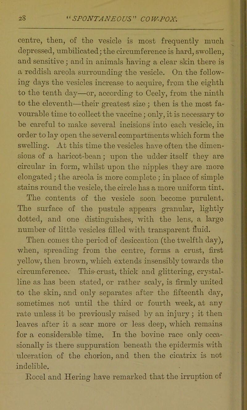 centre, then, of the vesicle is most frequently much depressed, umbilicated; the circumference is hard, swollen, and sensitive; and in animals having a clear skin there is a reddish areola surrounding the vesicle. On the follow- ing days the vesicles increase to acquire, from the eighth to the tenth day—or, according to Ceely, from the ninth to the eleventh—their greatest size; then is the most fa- vourable time to collect the vaccine; only, it is necessary to he careful to make several incisions into each vesicle, in order to lay open the several compartments which form the swelling. At this time the vesicles have often the dimen- sions of a liaricot-hean; upon the udder itself they are circular in form, whilst upon the nipples they are more elongated; the areola is more complete; in place of simple stains round the vesicle, the circle has a more uniform tint. The contents of the vesicle soon become purulent. The surface of the pustule appears granular, lightly dotted, and one distinguishes, with the lens, a large number of little vesicles filled with transparent fluid. Then comes the period of desiccation (the twelfth day), when, spreading from the centre, forms a crust, first yellow, then brown, which extends insensibly towards the circumference. This-crust, thick and glittering, crystal- line as has been stated, or rather scaly, is firmly united to the skin, and only separates after the fifteenth day, sometimes not until the third or fourth week, at any rate unless it be previously raised by an injury ; it then leaves after it a scar more or less deep, which remains for a considerable time. In the bovine race only occa- sionally is there suppuration beneath the epidermis with ulceration of the chorion, and then the cicatrix is not indelible. Rocel and Hering have remarked that the irruption of