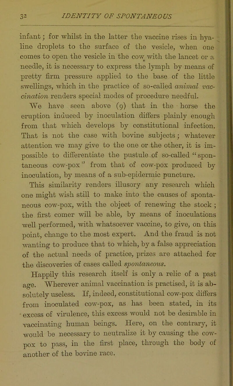 infant; for whilst in the latter the vaccine rises in hya- line droplets to the surface of the vesicle, when one comes to open the vesicle in the cow^ with the lancet or a needle, it is necessary to express the lymph by means of pretty firm pressure applied to the base of the little swellings, which in the practice of so-called animal vac- cination renders special modes of procedure needful. We have seen above (9) that in the horse the eruption induced by inoculation differs plainly enough from that which develops by constitutional infection. That is not the case with bovine subjects; whatever attention we may give to the one or the other, it is im- possible to differentiate the pustule of so-called “ spon- taneous cow-pox’’ from that of cow-pox produced by inoculation, by means of a sub-epidermic puncture. This similarity renders illusory any research which one might wish still to make into the causes of sponta- neous cow-pox, with the object of renewing the stock ; the first comer will be able, by means of inoculations well performed, with whatsoever vaccine, to give, on this point, change to the most expert. And the fraud is not wanting to produce that to which, by a false appreciation of the actual needs of practice, prizes are attached for the discoveries of cases called spontaneous. Happily this research itself is only a relic of a past age. Wherever animal vaccination is practised, it is ab- solutely useless. If, indeed, constitutional cow-pox differs from inoculated cow-pox, as has been stated, in its • excess of virulence, this excess would not be desirable in vaccinating human beings. Here, on the contrary, it would be necessary to neutralize it by causing the cow- pox to pass, in the first place, through the body of another of the bovine race.