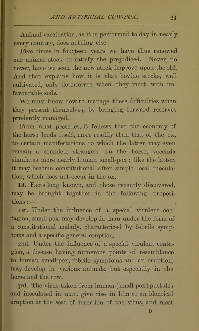 Animal vaccination, as it is performed to-day in nearly every country, does nothing else. Five times in fourteen yeai’S we have thus renewed our animal stock to satisfy the prejudiced. Never, no never, have we seen the new stock improve upon the old. And that explains how it is that bovine stocks, well cultivated, only deteriorate when they meet with un- favourable soils. We must know how to manage these difficulties when they present themselves, by bringing forward reserves prudently managed. From what precedes, it follows that the economy of the horse lends itself, more readily than that of the ox, to certain manifestations to which the -latter may even remain a complete stranger. In the horse, vaccinia simulates more nearly human small-pox ; like the latter, it may become constitutional after simple local inocula- tion, which does not occur in the ox. 13. Facts long known, and those recently discovered, may be brought together in the following proposi- tions :— ist. Under the influence of a special virulent con- tagion, small-pox may develop in man under the form of a constitutional malady, characterized by febrile symp- toms and a specific general eruption. 2nd. Under the influence of a special virulent conta- gion, a disease having numerous points of resemblance to human small-pox, febrile symptoms and an eruption, may develop in various animals, but especially in the horse and the cow. 3rd. The virus taken from human (small-pox) pustules and inoculated in man, give rise in him to an identical eruption at the seat of insertion of the virus, and most D