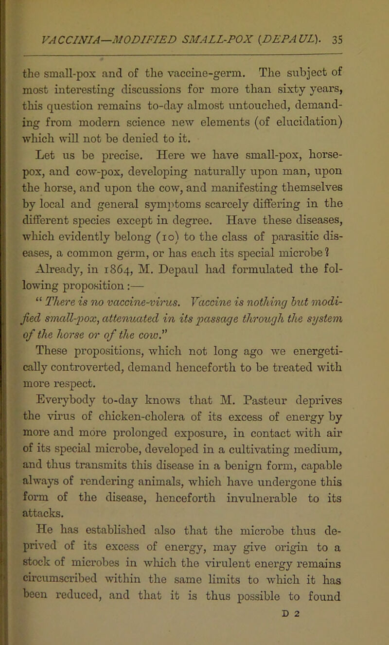 the small-pox and of the vaccine-germ. The subject of most interesting discussions for more than sixty years, this question remains to-day almost untouched, demand- ing from modern science new elements (of elucidation) which will not be denied to it. Let us be precise. Here we have small-pox, horse- pox, and cow-pox, developing naturally upon man, upon the horse, and upon the cow, and manifesting themselves by local and general symptoms scarcely differing in the different species except in degree. Have these diseases, which evidently belong (i o) to the class of parasitic dis- eases, a common germ, or has each its special microbe 1 Already, in 1864, M. Depaul had formulated the fol- lowing proposition:— “ There is no vaccine-virus. Vaccine is nothing hut modi- fied small-pox, attenuated in its passage through the system of the horse or of the cow These propositions, which not long ago we energeti- cally controverted, demand henceforth to be treated with more respect. Everybody to-day knows that M. Pasteur deprives the virus of chicken-cholera of its excess of energy by more and more prolonged exposure, in contact with air of its special microbe, developed in a cultivating medium, and thus transmits this disease in a benign form, capable always of rendering animals, which have undergone this form of the disease, henceforth invulnerable to its attacks. He has established also that the microbe thus de- prived of its excess of energy, may give origin to a stock of microbes in which the virulent energy remains circumscribed within the same limits to which it has been reduced, and that it is thus possible to found D 2