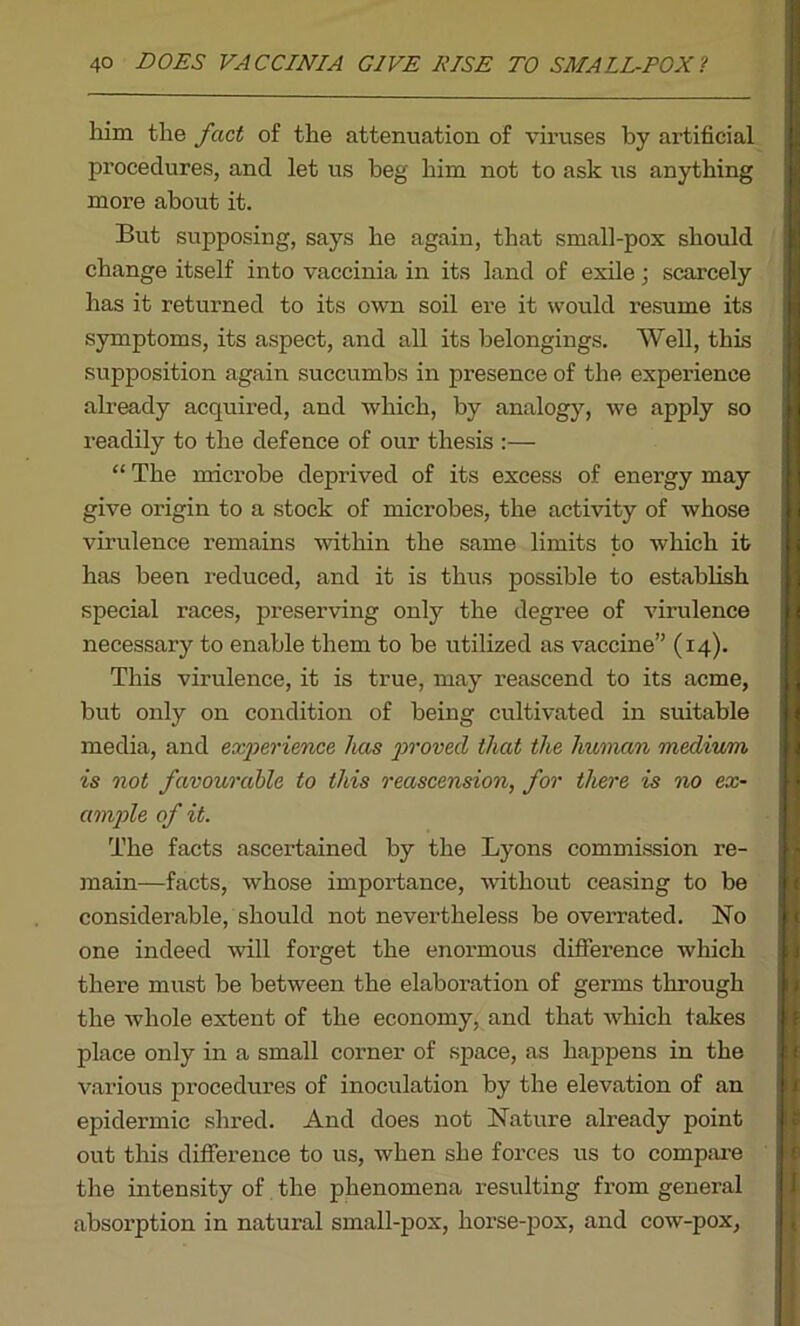 him the fact of the attenuation of viruses by artificial procedures, and let us beg him not to ask us anything more about it. But supposing, says he again, that small-pox should change itself into vaccinia in its land of exile; scarcely has it returned to its own soil ere it would resume its symptoms, its aspect, and all its belongings. Well, this supposition again succumbs in presence of the experience already acquired, and which, by analogy, we apply so readily to the defence of our thesis :— “ The microbe deprived of its excess of energy may give origin to a stock of microbes, the activity of whose virulence remains within the same limits to which it has been reduced, and it is thus possible to establish special races, preserving only the degree of virulence necessary to enable them to be utilized as vaccine” (14). This virulence, it is true, may reascend to its acme, but only on condition of being cultivated in suitable media, and experience has proved that the human medium is not favourable to this reascension, for there is no ex- ample of it. The facts ascertained by the Lyons commission re- main—facts, whose importance, without ceasing to be considerable, should not nevertheless be overrated. No one indeed will forget the enormous difference which there must be between the elaboration of germs through the whole extent of the economy, and that which takes place only in a small corner of space, as happens in the various procedures of inoculation by the elevation of an epidermic shred. And does not Nature already point out this difference to us, when she forces us to compare the intensity of the phenomena resulting from general absorption in natural small-pox, horse-pox, and cow-pox,