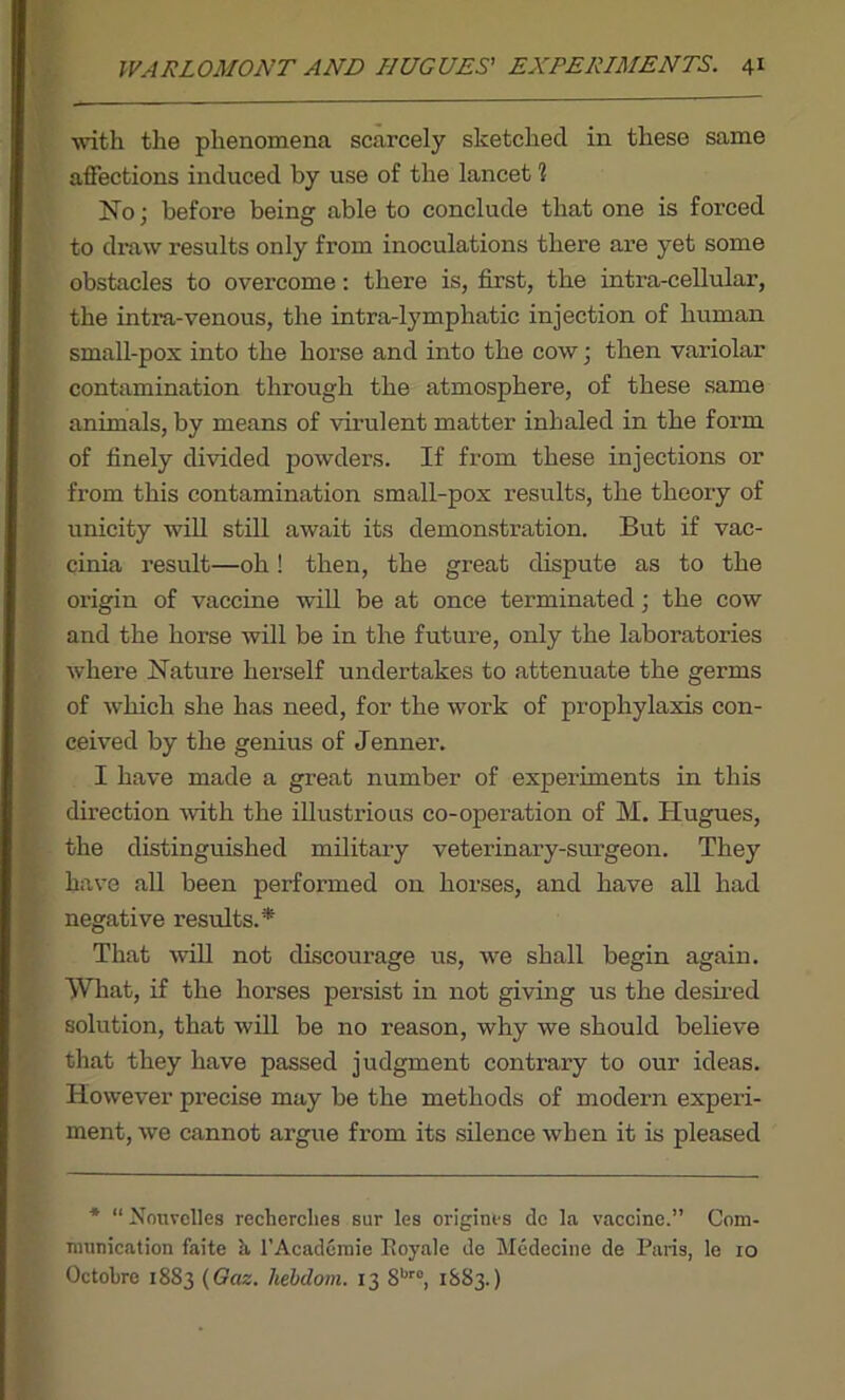 with the phenomena scarcely sketched in these same affections induced by use of the lancet 1 No; before being able to conclude that one is forced to draw results only from inoculations there are yet some obstacles to overcome: there is, first, the intra-cellular, the intra-venous, the intra-lymphatic injection of human small-pox into the horse and into the cow; then variolar contamination through the atmosphere, of these same animals, by means of virulent matter inhaled in the form of finely divided powders. If from these injections or from this contamination small-pox results, the theory of unicity will still await its demonstration. But if vac- cinia result—oh! then, the great dispute as to the origin of vaccine will be at once terminated; the cow and the horse will be in the future, only the laboratories where Nature herself undertakes to attenuate the germs of which she has need, for the work of prophylaxis con- ceived by the genius of Jenner. I have made a great number of experiments in this direction with the illustrious co-operation of M. Hugues, the distinguished military veterinary-surgeon. They have all been performed on horses, and have all had negative results.* That will not discourage us, we shall begin again. What, if the horses persist in not giving us the desired solution, that will be no reason, why we should believe that they have passed judgment contrary to our ideas. However precise may be the methods of modern experi- ment, we cannot argue from its silence when it is pleased * “ Nouvclles rechercltes sur les origines dc la vaccine.” Com- munication faite a l’Academie Koyale de Medecine de Paris, le 10 Octobre 1883 (Gciz. hebdotn. 13 8br°, 1883.)