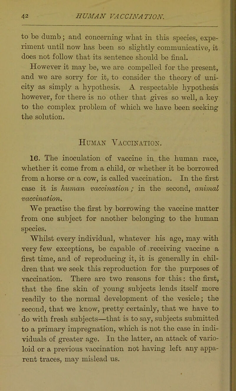 to be dumb; and concerning what in tliis species, expe- riment until now lias been so slightly communicative, it does not follow that its sentence should be final. However it may be, we are compelled for the present, and we are sorry for it, to consider the theory of uni- city as simply a hypothesis. A respectable hypothesis however, for there is no other that gives so well, a key to the complex problem of which we have been seeking the solution. Human Vaccination. 16. The inoculation of vaccine in the human race, whether it come from a child, or whether it be borrowed from a horse or a cow, is called vaccination. In the first case it is human vaccination; in the second, animal vaccination. We practise the first by borrowing the vaccine matter from one subject for another belonging to the human species. Whilst every individual, whatever his age, may with very few exceptions, be capable of receiving vaccine a first time, and of reproducing it, it is generally in chil- dren that we seek this reproduction for the pui-poses of vaccination. There are two reasons for this: the first, that the fine skin of young subjects lends itself more readily to the normal development of the vesicle; the second, that we know, pretty certainly, that we have to do with fresh subjects—that is to say, subjects submitted to a primary impregnation, which is not the case in indi- viduals of greater age. In the latter, an attack of vario- loid or a previous vaccination not having left any appa- rent traces, may mislead us.