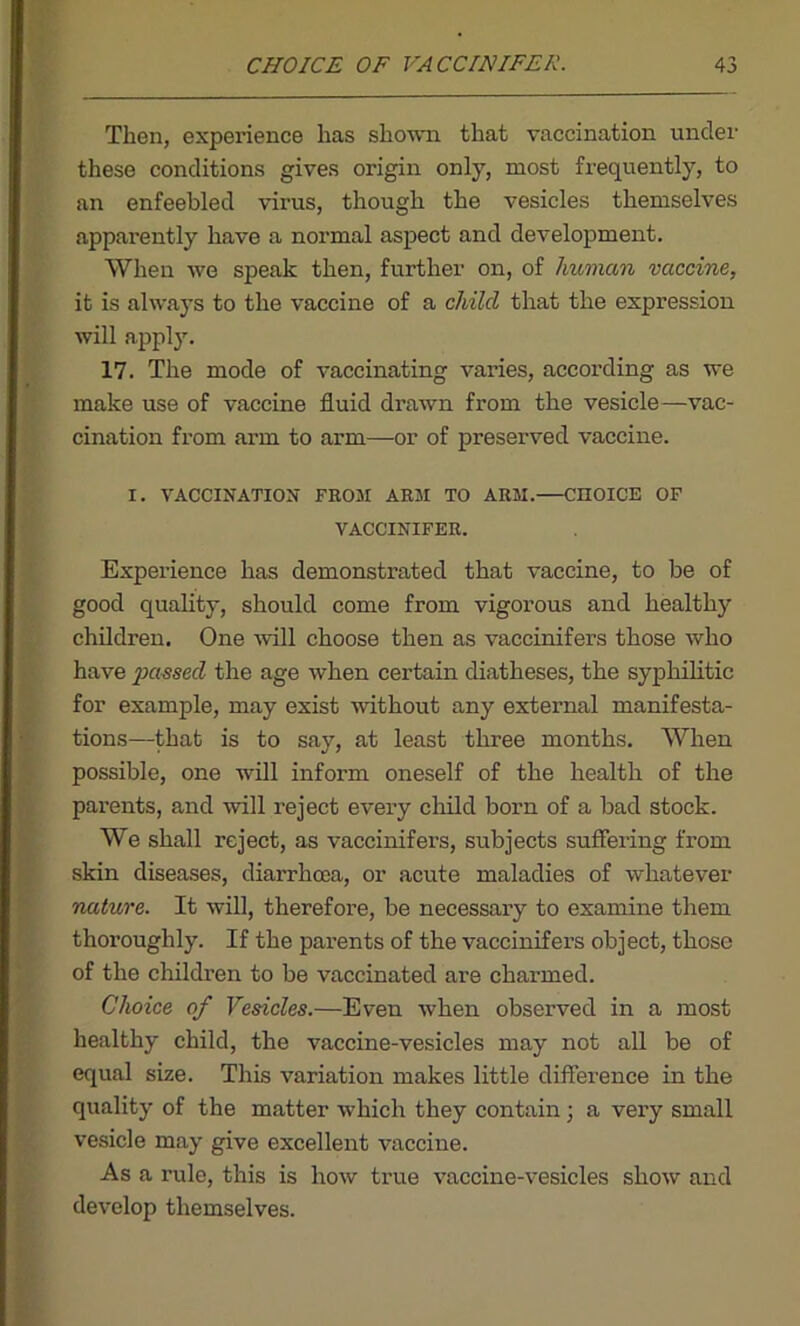 Then, experience has shown that vaccination under these conditions gives origin only, most frequently, to an enfeebled virus, though the vesicles themselves apparently have a normal aspect and development. When we speak then, further on, of human vaccine, it is always to the vaccine of a child that the expression will apply. 17. The mode of vaccinating varies, according as we make use of vaccine fluid drawn from the vesicle—vac- cination from arm to arm—or of preserved vaccine. I. VACCINATION FROM ARM TO ARM. CHOICE OF VACCINIFER. Experience has demonstrated that vaccine, to be of good quality, should come from vigorous and healthy children. One wall choose then as vaccinifers those who have passed the age when certain diatheses, the syphilitic for example, may exist without any external manifesta- tions—that is to say, at least three months. When possible, one will inform oneself of the health of the parents, and will reject every child born of a bad stock. We shall reject, as vaccinifers, subjects suffering from skin diseases, diarrhoea, or acute maladies of whatever nature. It will, therefore, be necessary to examine them thoroughly. If the parents of the vaccinifers object, those of the children to be vaccinated are charmed. Choice of Vesicles.—Even when observed in a most healthy child, the vaccine-vesicles may not all be of equal size. This variation makes little difference in the quality of the matter which they contain; a very small vesicle may give excellent vaccine. As a rule, this is how true vaccine-vesicles show and develop themselves.