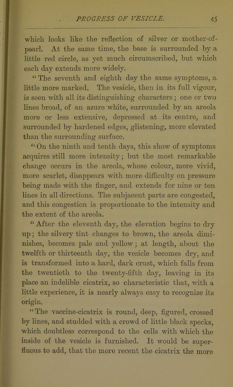 which looks like the reflection of silver or mother-of- pearl. At the same time, the base is surrounded by a little red circle, as yet much circumscribed, but which each day extends more widely. “ The seventh and eighth day the same symptoms, a little more marked. The vesicle, then in its full vigour, is seen with all its distinguishing characters; one or two lines broad, of an azure white, surrounded by an areola more or less extensive, depressed at its centre, and surrounded by hardened edges, glistening, more elevated than the surrounding surface. “ On the ninth and tenth days, this show of symptoms acquires still more intensity; but the most remarkable change occurs in the areola, whose colour, more vivid, more scarlet, disappeai’s with more difficulty on pressure being made with the finger, and extends for nine or ten lines in all directions. The subjacent parts are congested, and this congestion is proportionate to the intensity and the extent of the areola. “ After the eleventh day, the elevation begins to dry up; the silvery tint changes to brown, the areola dimi- nishes, becomes pale and yellow; at length, about the twelfth or thirteenth day, the vesicle becomes dry, and is transformed into a hard, dark crust, which falls from the twentieth to the twenty-fifth day, leaving in its place an indelible cicatrix, so characteristic that, with a little experience, it is nearly always easy to recognize its origin. “The vaccine-cicatrix is round, deep, figured, crossed by lines, and studded with a crowd of little black specks, which doubtless correspond to the cells with which the inside of the vesicle is furnished. It would be super- fluous to add, that the more recent the cicatrix the more