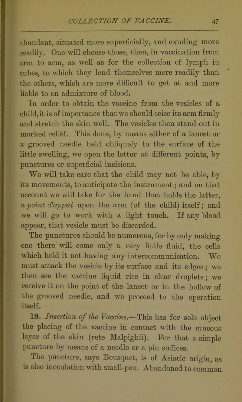 abundant, situated more superficially, and exuding more readily. One will choose those, then, in vaccination from arm to arm, as well as for the collection of lymph in tubes, to which they lend themselves more readily than the others, which are more difficult to get at and more liable to an admixture of blood. In order to obtain the vaccine from the vesicles of a child, it is of importance that we should seize its arm firmly and stretch the skin well. The vesicles then stand out in marked relief. This done, by means either of a lancet or a grooved needle held obliquely to the surface of the little swelling, we open the latter at different points, by punctures or superficial incisions. We will take care that the child may not be able, by its movements, to anticipate the instrument; and on that account we will take for the hand that holds the latter, a point d'appui upon the arm (of the child) itself; and we will go to work with a light touch. If any blood appear, that vesicle must be discarded. The punctures should be numerous, for by only making one there will come only a very little fluid, the cells which hold it not having any intercommunication. We must attack the vesicle by its surface and its edges; we then see the vaccine liquid rise in clear droplets; we receive it on the point of the lancet or in the hollow of the grooved needle, and we proceed to the operation itself. 18. Insertion of the Vaccine.—This has for sole object the placing of the vaccine in contact with the mucous layer of the skin (rete Malpighii). For that a simple puncture by means of a needle or a pin suffices. The puncture, says Bousquet, is of Asiatic origin, as is also inoculation with small-pox. Abandoned to common