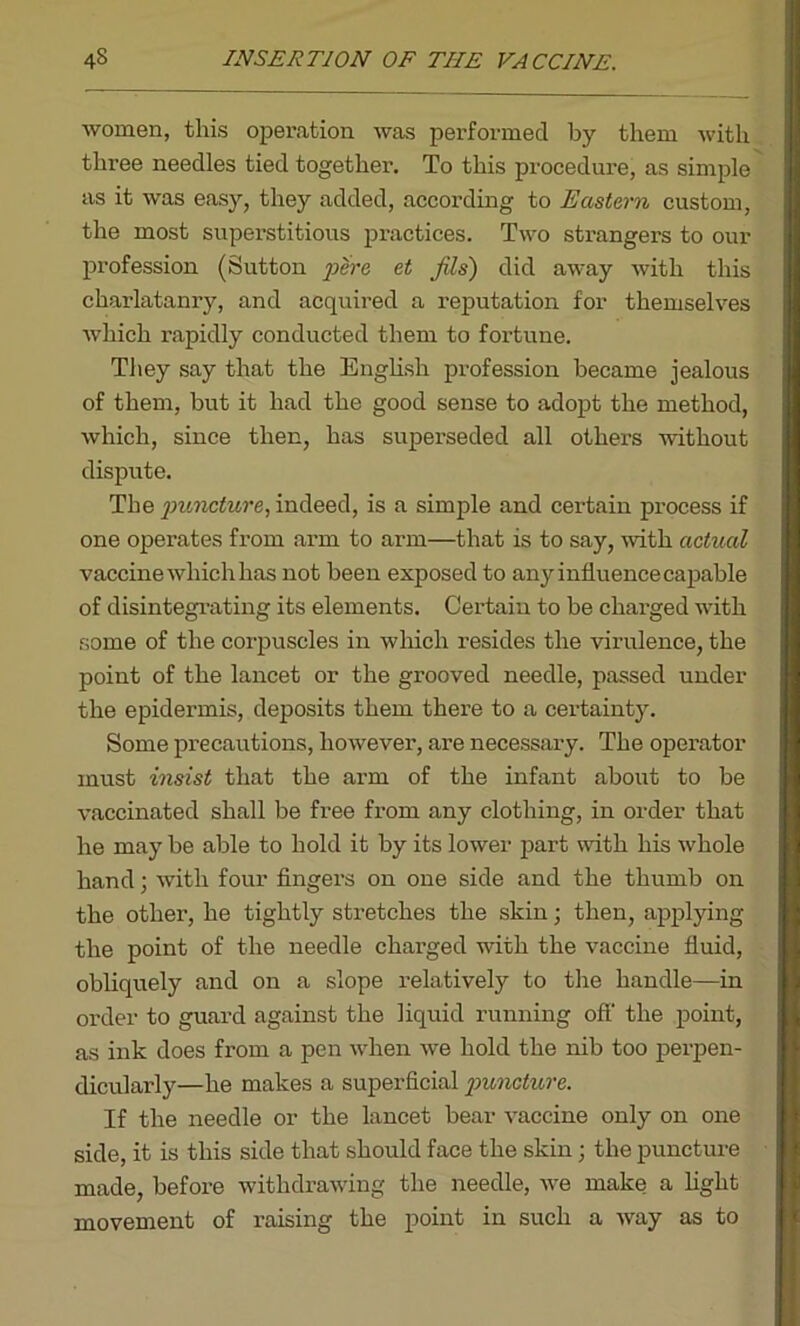 women, this operation was performed by them with three needles tied together. To this procedure, as simple as it was easy, they added, according to Eastern custom, the most superstitious practices. Two strangers to our profession (Sutton pare et Jils) did away with this charlatanry, and acquired a reputation for themselves which rapidly conducted them to fortune. They say that the English profession became jealous of them, but it had the good sense to adopt the method, which, since then, has superseded all others without dispute. The puncture, indeed, is a simple and certain process if one operates from arm to arm—that is to say, with actual vaccine which has not been exposed to any influence capable of disintegrating its elements. Certain to be charged with some of the corpuscles in which resides the virulence, the point of the lancet or the grooved needle, passed under the epidermis, deposits them there to a certainty. Some precautions, however, are necessary. The operator must insist that the arm of the infant about to be vaccinated shall be free from any clothing, in order that he may be able to hold it by its lower part with his whole hand; with four fingers on one side and the thumb on the other, he tightly stretches the skin; then, applying the point of the needle charged with the vaccine fluid, obliquely and on a slope relatively to the handle—in order to guard against the liquid running off the point, as ink does from a pen when we hold the nib too perpen- dicularly—he makes a superficial puncture. If the needle or the lancet bear vaccine only on one side, it is this side that should face the skin; the puncture made, before withdrawing the needle, we make a light movement of raising the point in such a way as to