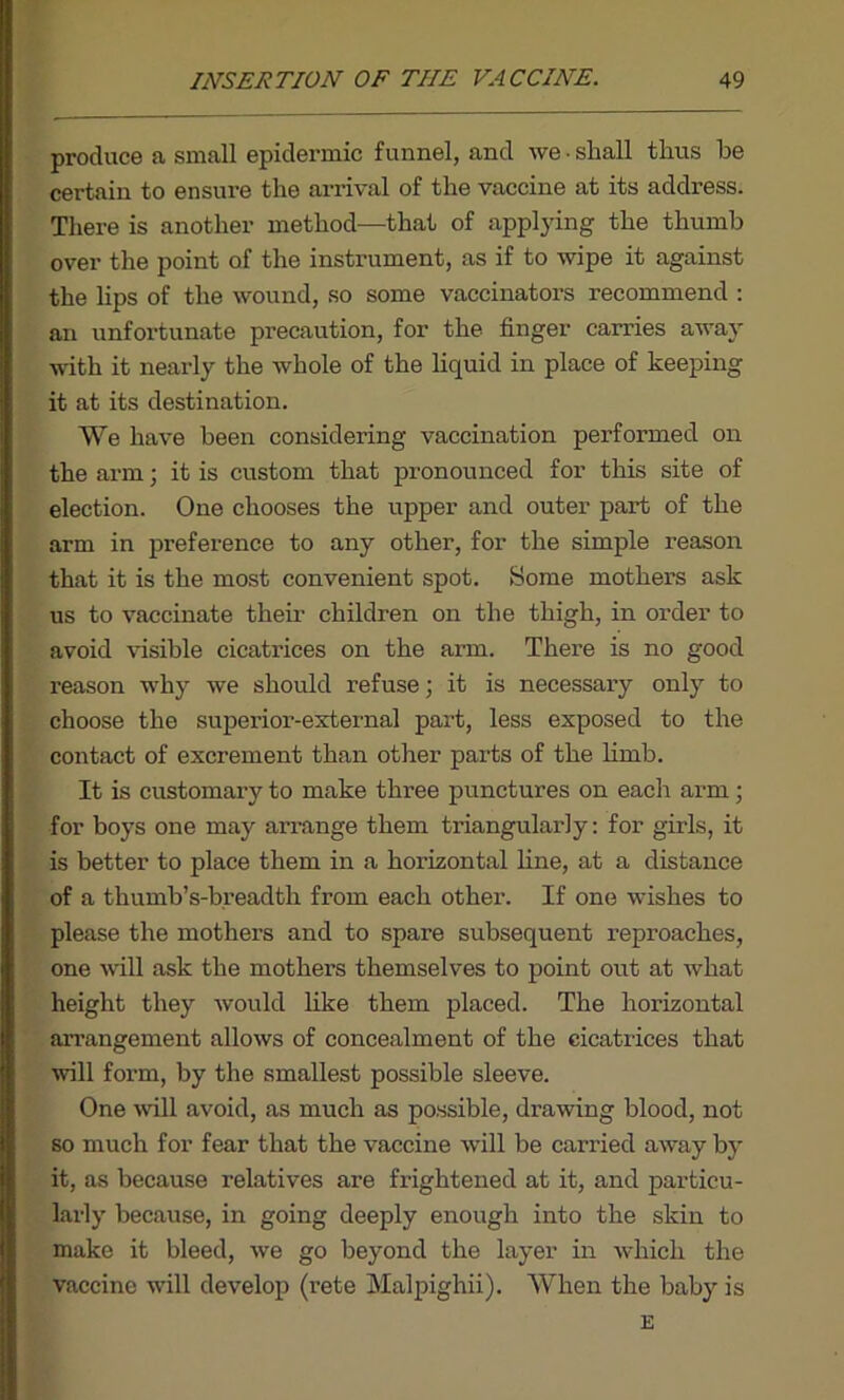 produce a small epidermic funnel, and we • shall thus he certain to ensure the arrival of the vaccine at its address. There is another method—that of applying the thumb over the point of the instrument, as if to wipe it against the lips of the wound, so some vaccinators recommend : an unfortunate precaution, for the finger carries away with it nearly the whole of the liquid in place of keeping it at its destination. We have been considering vaccination performed on the arm; it is custom that pronounced for this site of election. One chooses the upper and outer part of the arm in preference to any other, for the simple reason that it is the most convenient spot. Some mothers ask us to vaccinate their children on the thigh, in order to avoid visible cicatrices on the arm. There is no good reason why we should refuse; it is necessary only to choose the superior-external part, less exposed to the contact of excrement than other parts of the limb. It is customary to make three punctures on each arm; for boys one may arrange them triangularly: for girls, it is better to place them in a horizontal line, at a distance of a thumb’s-breadth from each other. If one wishes to please the mothers and to spare subsequent reproaches, one will ask the mothers themselves to point out at what height they would like them placed. The horizontal arrangement allows of concealment of the cicatrices that will form, by the smallest possible sleeve. One will avoid, as much as possible, drawing blood, not so much for fear that the vaccine will be carried away by it, as because relatives are frightened at it, and particu- larly because, in going deeply enough into the skin to make it bleed, we go beyond the layer in which the vaccine will develop (rete Malpighii). When the baby is E